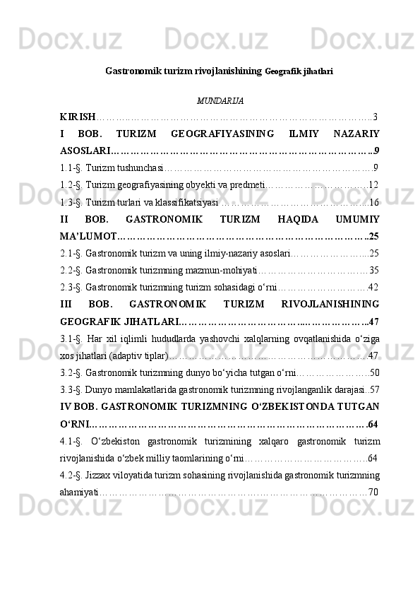 Gastronomik turizm rivojlanishining  Geografik jihatlari  
MUNDARIJA
KIRISH ………..………………………………………………………………..3
I   BOB.   TURIZM   GEOGRAFIYASINING   ILMIY   NAZARIY
ASOSLARI……………………………………………………………………...9
1.1-§. Turizm tushunchasi……………………………………………………….9
1.2-§. Turizm geografiyasining obyekti va predmeti…………………………..12
1.3-§. Turizm turlari va klassifikatsiyasi …………………………………….... 16
II   BOB.   GASTRONOMIK   TURIZM   HAQIDA   UMUMIY
MA’LUMOT…………………………………………………………………..25
2.1-§. Gastronomik turizm va uning ilmiy-nazariy asoslari…………………....25
2.2-§. Gastronomik turizmning mazmun-mohiyati………………………….… 35
2.3-§. Gastronomik turizmning turizm sohasidagi o‘rni……………………….42
I I I   BOB .   GASTRONOMIK   TURIZM   RIVOJLANISHINING
GEOGRAFIK JIHATLARI………………………………..………………...47
3.1-§.   Har   xil   iqlimli   hududlarda   yashovchi   xalqlarning   ovqatlanishida   o‘ziga
xos jihatlari (adaptiv tiplar)…………………………………………………….47
3.2-§. Gastronomik turizmning dunyo bo‘yicha tutgan o‘rni…………………..50
3.3-§. Dunyo mamlakatlarida gastronomik turizmning rivojlanganlik darajasi..57
IV   BOB .   GASTRONOMIK  TURIZMNING  O‘ZBEKISTONDA TUTGAN
O‘RNI………………………………………………………………………….64
4.1-§.   O‘zbekiston   gastronomik   turizmining   xalqaro   gastronomik   turizm
rivojlanishida o‘zbek milliy taomlarining o‘rni………………………………..64
4.2-§. Jizzax viloyatida turizm sohasining rivojlanishida gastronomik turizmning
ahamiyati………………………………………….……………………………70