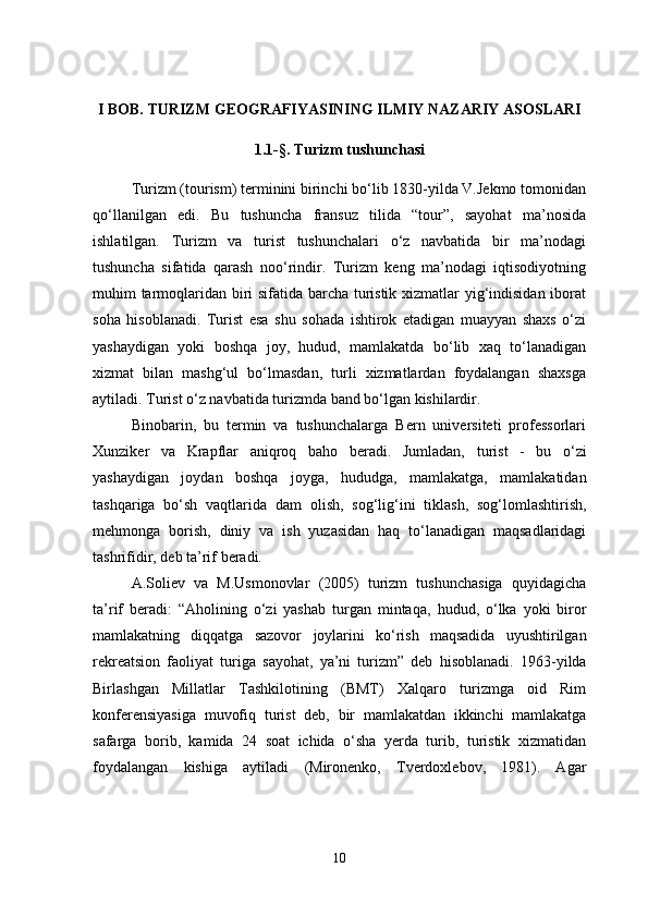 I BOB. TURIZM GEOGRAFIYASINING ILMIY NAZARIY ASOSLARI
1.1-§. Turizm tushunchasi
Turizm (tourism) terminini birinchi bo‘lib 1830-yilda V.Jekmo tomonidan
qo‘llanilgan   edi.   Bu   tushuncha   fransuz   tilida   “tour”,   sayohat   ma’nosida
ishlatilgan.   Turizm   va   turist   tushunchalari   o‘z   navbatida   bir   ma’nodagi
tushuncha   sifatida   qarash   noo‘rindir.   Turizm   keng   ma’nodagi   iqtisodiyotning
muhim tarmoqlaridan biri sifatida barcha turistik xizmatlar yig‘indisidan iborat
soha   hisoblanadi.   Turist   esa   shu   sohada   ishtirok   etadigan   muayyan   shaxs   o‘zi
yashaydigan   yoki   boshqa   joy,   hudud,   mamlakatda   bo‘lib   xaq   to‘lanadigan
xizmat   bilan   mashg‘ul   bo‘lmasdan,   turli   xizmatlardan   foydalangan   shaxsga
aytiladi. Turist o‘z navbatida turizmda band bo‘lgan kishilardir.
Binobarin,   bu   termin   va   tushunchalarga   Bern   universiteti   professorlari
Xunziker   va   Krapflar   aniqroq   baho   beradi.   Jumladan,   turist   -   bu   o‘zi
yashaydigan   joydan   boshqa   joyga,   hududga,   mamlakatga,   mamlakatidan
tashqariga   bo‘sh   vaqtlarida   dam   olish,   sog‘lig‘ini   tiklash,   sog‘lomlashtirish,
mehmonga   borish,   diniy   va   ish   yuzasidan   haq   to‘lanadigan   maqsadlaridagi
tashrifidir , deb ta’rif beradi.
A.Soliev   va   M.Usmonovlar   (2005)   turizm   tushunchasiga   quyidagicha
ta’rif   beradi:   “Aholining   o‘zi   yashab   turgan   mintaqa,   hudud,   o‘lka   yoki   biror
mamlakatning   diqqatga   sazovor   joylarini   ko‘rish   maqsadida   uyushtirilgan
rekreatsion   faoliyat   turiga   sayohat,   ya’ni   turizm”   deb   hisoblanadi.   1963-yilda
Birlashgan   Millatlar   Tashkilotining   (BMT)   Xalqaro   turizmga   oid   Rim
konferensiyasiga   muvofiq   turist   deb,   bir   mamlakatdan   ikkinchi   mamlakatga
safarga   borib,   kamida   24   soat   ichida   o‘sha   yerda   turib,   turistik   xizmatidan
foydalangan   kishiga   aytiladi   (Mironenko,   Tverdoxlebov,   1981).   Agar
10 