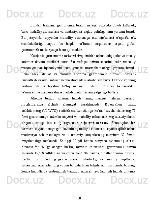 Bundan   tashqari,   gastronomik   turizm   nafaqat   iqtisodiy   foyda   keltiradi,
balki mahalliy an’analarni va madaniyatni saqlab qolishga ham yordam beradi.
Bu   jarayonda,   sayyohlar   mahalliy   oshxonaga   oid   tajribalarni   o‘rganib,   o‘z
mamlakatlariga   qaytib,   bu   haqda   ma’lumot   tarqatishlari   orqali,   global
gastronomik madaniyatga hissa qo‘shadilar. 
Kelajakda gastronomik turizmni rivojlantirish uchun tadqiqotlar va amaliy
tadbirlar   davom   ettirilishi   zarur.   Bu,   nafaqat   turizm   sohasini,   balki   mahalliy
madaniyat   va   iqtisodiyotni   ham   yanada   mustahkamlashga   yordam   beradi.
Shuningdek,   davlat   va   xususiy   sektorda   gastronomik   turizmni   qo‘llab-
quvvatlash va rivojlantirish uchun strategik rejalashtirish zarur. O‘zbekistonning
gastronomik   salohiyatini   to‘liq   namoyon   qilish,   iqtisodiy   barqarorlikni
ta’minlash va madaniyatni saqlashda muhim ahamiyatga ega bo‘ladi.
Jahonda   turizm   sohasini   hamda   uning   maxsus   turlarini   barqaror
rivojlantirishga   alohida   ahamiyat   qaratilmoqda.   Butunjahon   turizm
tashkilotining   (UNWTO)   statistik   ma’lumotlariga   ko‘ra,   “sayohatchilarning   79
foizi gastronomiya tadbirlar taqvimi va mahalliy oshxonalarning xususiyatlarini
o‘rganib   chiqqandan   so‘ng,   sayohatlari   rejalarini   tuzishadi.   Shuningdek,   har
uchinchi sayyoh borayotgan davlatining milliy oshxonasini sayohat qilish uchun
motivasiya   deb   hisoblaydi   va   u   umumiy   xarajatlarning   taxminan   30   foizini
ovqatlanishga   sarflanadi.   So‘nggi   20   yil   ichida   dunyoda   turizmning   o‘sishi
o‘rtacha   9,4   %   ga   oshgan   bo‘lsa,   mazkur   ko‘rsatkich   gastronomik   turizm
sohasida 15,5 % yillik o‘sishni ko‘rsatgan”. Shu tarzda, turistlar oqimini oshirish
ma’lum   bir   hududning   gastronomiya   jozibadorligi   va   umumiy   ovqatlanish
sohasi xizmatlar sifatining yuqori bo‘lishi bilan belgilanadi. Bu borada, bugungi
kunda  hududlarda  gastronomik  turizmni  samarali   rivojlantirish   hamda  umumiy
100 