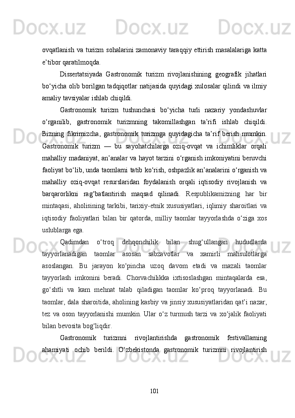 ovqatlanish  va  turizm   sohalarini  zamonaviy  taraqqiy ettirish  masalalariga  katta
e’tibor qaratilmoqda. 
Dissertatsiyada   Gastronomik   turizm   rivojlanishining   geografik   jihatlari
bo‘yicha olib borilgan tadqiqotlar natijasida quyidagi xulosalar qilindi va ilmiy
amaliy tavsiyalar ishlab chiqildi.
Gastronomik   turizm   tushunchasi   bo‘yicha   turli   nazariy   yondashuvlar
o‘rganilib,   gastronomik   turizmning   takomillashgan   ta’rifi   ishlab   chiqildi.
Bizning   fikrimizcha,   gastronomik   turizmga   quyidagicha   ta’rif   berish   mumkin.
Gastronomik   turizm   —   bu   sayohatchilarga   oziq-ovqat   va   ichimliklar   orqali
mahalliy madaniyat, an’analar va hayot tarzini o‘rganish imkoniyatini beruvchi
faoliyat bo‘lib, unda taomlarni tatib ko‘rish, oshpazlik an’analarini o‘rganish va
mahalliy   oziq-ovqat   resurslaridan   foydalanish   orqali   iqtisodiy   rivojlanish   va
barqarorlikni   rag‘batlantirish   maqsad   qilinadi.   Respublikamizning   har   bir
mintaqasi,   aholisining   tarkibi,   tarixiy-etnik   xususiyatlari,   iqlimiy   sharoitlari   va
iqtisodiy   faoliyatlari   bilan   bir   qatorda,   milliy   taomlar   tayyorlashda   o‘ziga   xos
uslublarga ega.
Qadimdan   o‘troq   dehqonchilik   bilan   shug‘ullangan   hududlarda
tayyorlanadigan   taomlar   asosan   sabzavotlar   va   xamirli   mahsulotlarga
asoslangan.   Bu   jarayon   ko‘pincha   uzoq   davom   etadi   va   mazali   taomlar
tayyorlash   imkonini   beradi.   Chorvachilikka   ixtisoslashgan   mintaqalarda   esa,
go‘shtli   va   kam   mehnat   talab   qiladigan   taomlar   ko‘proq   tayyorlanadi.   Bu
taomlar, dala sharoitida, aholining kasbiy va jinsiy xususiyatlaridan qat’i nazar,
tez   va   oson   tayyorlanishi   mumkin.   Ular   o‘z   turmush   tarzi   va   xo‘jalik   faoliyati
bilan bevosita bog‘liqdir. 
Gastronomik   turizmni   rivojlantirishda   gastronomik   festivallarning
ahamiyati   ochib   berildi.   O‘zbekistonda   gastronomik   turizmni   rivojlantirish
101 