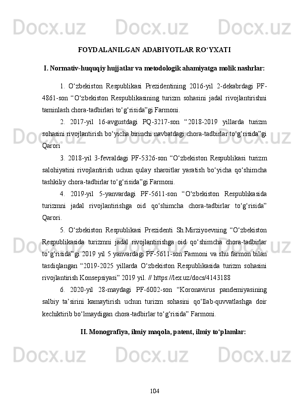 FOYDALANILGAN ADABIYOTLAR RO‘YXATI
I. Normativ-huquqiy hujjatlar va metodologik ahamiyatga molik nashrlar:
1.   O‘zbekiston   Respublikasi   Prezidentining   2016-yil   2-dekabrdagi   PF-
4861-son   “O‘zbekiston   Respublikasining   turizm   sohasini   jadal   rivojlantirishni
taminlash chora-tadbirlari to‘g‘risida”gi Farmoni.
2.   2017-yil   16-avgustdagi   PQ-3217-son   “2018-2019   yillarda   turizm
sohasini rivojlantirish bo‘yicha birinchi navbatdagi chora-tadbirlar to‘g‘risida”gi
Qarori
3.   2018-yil   3-fevraldagi   PF-5326-son   “O‘zbekiston   Respublikasi   turizm
salohiyatini   rivojlantirish   uchun   qulay   sharoitlar   yaratish   bo‘yicha   qo‘shimcha
tashkiliy chora-tadbirlar to‘g‘risida”gi Farmoni.
4.   2019-yil   5-yanvardagi   PF-5611-son   “O‘zbekiston   Respublikasida
turizmni   jadal   rivojlantirishga   oid   qo‘shimcha   chora-tadbirlar   to‘g‘risida”
Qarori.
5.   O‘zbekiston   Respublikasi   Prezidenti   Sh.Mirziyoevning   “O‘zbekiston
Respublikasida   turizmni   jadal   rivojlantirishga   oid   qo‘shimcha   chora-tadbirlar
to‘g‘risida”gi 2019 yil 5 yanvardagi PF-5611-son Farmoni va shu farmon bilan
tasdiqlangan   “2019-2025   yillarda   O‘zbekiston   Respublikasida   turizm   sohasini
rivojlantirish Konsepsiyasi” 2019 yil. //  https://lex.uz/docs/4143188
6.   2020-yil   28-maydagi   PF-6002-son   “Koronavirus   pandemiyasining
salbiy   ta’sirini   kamaytirish   uchun   turizm   sohasini   qo‘llab-quvvatlashga   doir
kechiktirib bo‘lmaydigan chora-tadbirlar to‘g‘risida” Farmoni.
II. Monografiya, ilmiy maqola, patent, ilmiy to‘plamlar:
104 