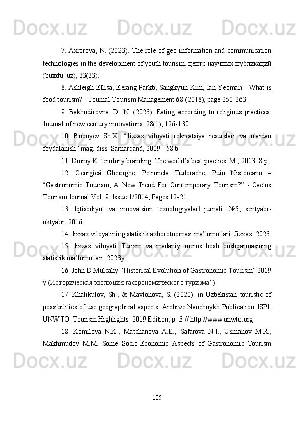 7. Axrorova, N. (2023). The role of geo information and communication
technologies in the development of youth tourism.  центр   научных   публикаций
(buxdu. uz), 33(33).
8. Ashleigh Ellisa, Eerang Parkb, Sangkyun Kim, Ian Yeoman - What is
food tourism? – Journal Tourism Management 68 (2018), page 250-263.
9.   Bakhodirovna,   D.   N.   (2023).   Eating   according   to   religious   practices.
Journal of new century innovations, 28(1), 126-130.
10.   Boboyev   Sh . X .   “ Jizzax   viloyati   rekreatsiya   resurslari   va   ulardan
foydalanish ”  mag .  diss. Samarqand ,  2009. - 58  b .
11. Dinniy K. territory branding. The world’s best practies.  M., 2013. 8 p..
12.   Georgică   Gheorghe,   Petronela   Tudorache,   Puiu   Nistoreanu   –
“Gastronomic   Tourism,   A   New   Trend   For   Contemporary   Tourism?”   -   Cactus
Tourism Journal Vol. 9, Issue 1/2014, Pages 12-21,
13.   Iqtisodiyot   va   innovatsion   texnologiyalar   jurnali.   №5,   sentyabr-‖
oktyabr, 2016.
14.  Jizzax viloyatining statistik axborotnomasi ma’lumotlari. Jizzax. 2023.
15.   Jizzax   viloyati   Turizm   va   madaniy   meros   bosh   boshqarmasining
statistik ma’lumotlari. 2023y.
16. John D Mulcahy  “ Historical Evolution of Gastronomic Tourism” 2019
y ( Историческая   эволюция   гастрономического   туризма ”)
17.   Khalikulov,  Sh.,   &   Mavlonova,   S.   (2020).  in   Uzbekistan   touristic   of
possibilities of use geographical aspects. Archive Nauchnykh Publication JSPI,
UNWTO. Tourism Highlights: 2019 Edition, p. 3 //  http://www.unwto.org
18.   Komilova   N.K.,   Matchanova   A.E.,   Safarova   N.I.,   Usmanov   M.R.,
Makhmudov   M.M.   Some   Socio-Economic   Aspects   of   Gastronomic   Tourism
105 