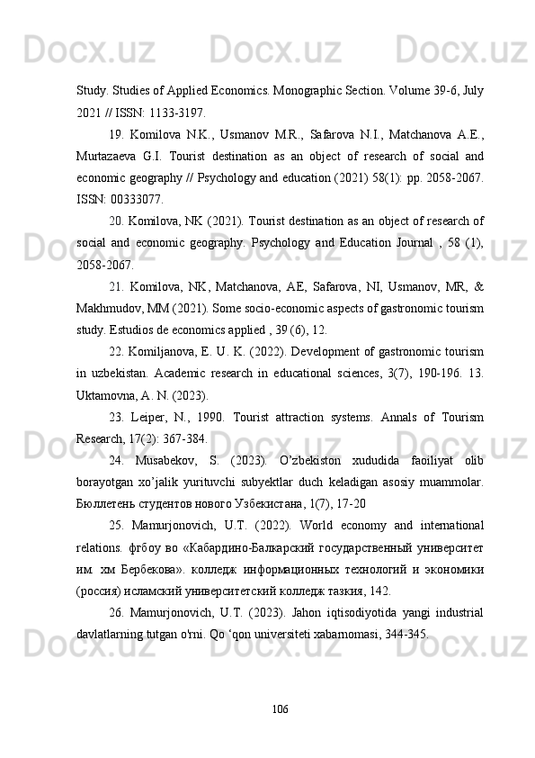 Study.  Studies of Applied Economics. Monographic Section. Volume 39-6, July
2021 // ISSN: 1133-3197.
19.   Komilova   N.K.,   Usmanov   M.R.,   Safarova   N.I.,   Matchanova   A.E.,
Murtazaeva   G.I.   Tourist   destination   as   an   object   of   research   of   social   and
economic geography //   Psychology and education (2021) 58(1): pp. 2058-2067 .
ISSN: 00333077.
20.   Komilova, NK (2021). Tourist destination as an object of research of
social   and   economic   geography.   Psychology   and   Education   Journal   ,   58   (1),
2058-2067.
21.   Komilova,   NK,   Matchanova,   AE,   Safarova,   NI,   Usmanov,   MR,   &
Makhmudov, MM (2021). Some socio-economic aspects of gastronomic tourism
study. Estudios de economics applied , 39 (6), 12.
22. Komiljanova,  E.  U. K.  (2022).  Development   of   gastronomic tourism
in   uzbekistan.   Academic   research   in   educational   sciences,   3(7),   190-196.   13.
Uktamovna, A. N. (2023).
23.   Leiper,   N.,   1990.   Tourist   attraction   systems.   Annals   of   Tourism
Research, 17(2): 367-384.
24.   Musabekov,   S.   (2023).   O’zbekiston   xududida   faoiliyat   olib
borayotgan   xo’jalik   yurituvchi   subyektlar   duch   keladigan   asosiy   muammolar.
Бюллетень   студентов   нового   Узбекистана , 1(7), 17-20
25.   Mamurjonovich ,   U . T .   (2022).   World   economy   and   international
relations .   фгбоу   во   «Кабардино-Балкарский   государственный   университет
им.   хм   Бербекова».   колледж   информационных   технологий   и   экономики
(россия) исламский университетский колледж тазкия, 142.
26.   Mamurjonovich,   U.T.   (2023).   Jahon   iqtisodiyotida   yangi   industrial
davlatlarning tutgan o'rni. Qo ‘qon universiteti xabarnomasi, 344-345.
106 