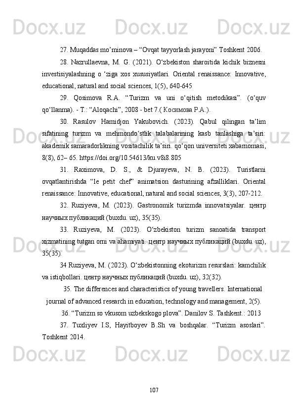 27. Muqaddas mo’minova – “Ovqat tayyorlash jarayoni” Toshkent 2006.
28.   Nazrullaevna,   M.   G.   (2021).   O‘zbekiston   sharoitida   kichik   biznesni
investisiyalashning   o   ‘ziga   xos   xususiyatlari.   Oriental   renaissance:   Innovative,
educational, natural and social sciences, 1(5), 640-645
29.   Qosimova   R.A.   “Turizm   va   uni   o‘qitish   metodikasi”.   (o‘quv
qo‘llanma). - T.: “Aloqachi”, 2008 - bet 7.(   Косимова   Р . А .).
30.   Rasulov   Hamidjon   Yakubovich.   (2023).   Qabul   qilingan   ta’lim
sifatining   turizm   va   mehmondo stlik   talabalarining   kasb   tanlashiga   ta’siri:ʻ
akademik samaradorlikning vositachilik ta’siri. qo‘qon universiteti xabarnomasi,
8(8), 62– 65. https://doi.org/10.54613/ku.v8i8.805
31.   Raximova,   D.   S.,   &   Djurayeva,   N.   B.   (2023).   Turistlarni
ovqatlantirishda   “le   petit   chef”   animatsion   dasturining   afzalliklari.   Oriental
renaissance: Innovative, educational, natural and social sciences, 3(3), 207-212.
32.   Ruziyeva,   M.   (2023).   Gastronomik   turizmda   innovatsiyalar.   центр
научных   публикаций  (buxdu. uz), 35(35).
33.   Ruziyeva,   M.   (2023).   O‘zbekiston   turizm   sanoatida   transport
xizmatining tutgan orni va ahamiyati.  центр   научных   публикаций  (buxdu. uz),
35(35). 
34 Ruziyeva, M. (2023). O‘zbekistonning ekoturizm resurslari: kamchilik
va istiqbollari.  центр   научных   публикаций  (buxdu. uz), 32(32).
35. The differences and characteristics of young travellers. International
journal of advanced research in education, technology and management, 2(5).
36. “Turizm so vkusom uzbekskogo plova”. Danilov S. Tashkent.: 2013
37.   Tuxliyev   I.S,   Hayitboyev   B.Sh   va   boshqalar.   “Turizm   asoslari”.
Toshkent 2014.
107 