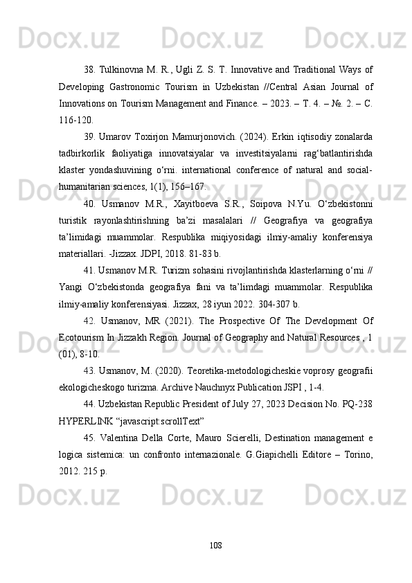 38. Tulkinovna M. R., Ugli  Z. S. T. Innovative and Traditional Ways of
Developing   Gastronomic   Tourism   in   Uzbekistan   //Central   Asian   Journal   of
Innovations on Tourism Management and Finance. – 2023. –  Т . 4. – №. 2. –  С .
116-120.
39.   Umarov   Toxirjon   Mamurjonovich.   (2024).   Erkin   iqtisodiy   zonalarda
tadbirkorlik   faoliyatiga   innovatsiyalar   va   investitsiyalarni   rag‘batlantirishda
klaster   yondashuvining   o‘rni.   international   conference   of   natural   and   social-
humanitarian sciences, 1(1), 156–167.
40 .   Usmanov   M.R.,   Xayitboeva   S.R.,   Soipova   N.Yu.   O‘zbekistonni
turistik   rayonlashtirishning   ba’zi   masalalari   //   Geografiya   va   geografiya
ta’limidagi   muammolar.   Respublika   miqiyosidagi   ilmiy-amaliy   konferensiya
materiallari. -Jizzax. JDPI, 2018. 81-83 b.
41. Usmanov M.R. Turizm sohasini rivojlantirishda klasterlarning o‘rni //
Yangi   O‘zbekistonda   geografiya   fani   va   ta’limdagi   muammolar.   Respublika
ilmiy-amaliy konferensiyasi. Jizzax, 28 iyun 2022.  304-307 b.
42.   Usmanov,   MR   (2021).   The   Prospective   Of   The   Development   Of
Ecotourism In Jizzakh Region. Journal of Geography and Natural Resources , 1
(01), 8-10.
43.   Usmanov, M. (2020). Teoretika-metodologicheskie voprosy geografii
ekologicheskogo turizma. Archive Nauchnyx Publication JSPI , 1-4.
44. Uzbekistan Republic President of July 27, 2023 Decision No. PQ-238
HYPERLINK “javascript:scrollText”
45.   Valentina   Della   Corte,   Mauro   Scierelli,   Destination   management   e
logica   sistemica:   un   confronto   internazionale.   G.Giapichelli   Editore   –   Torino,
2012. 215 p.
108 