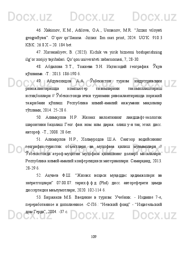 46.   Xakimov,   K.M.,   Adilova,   O.A.,   Usmanov,   M.R.   “Jizzax   viloyati
geografiyasi”.   O‘quv   qo‘llanma.   -Jizzax:   Ilm   nuri   print,   2024.   UO‘K:   910.3
KBK: 26.8   X – 20.  184 bet.
47.   Xursanaliyev,   B.   (2023).   Kichik   va   yirik   biznesni   boshqarishning
ilg or xorijiy tajribalari. Qo‘qon universiteti xabarnomasi, 7, 28-30.ʻ
48.   Абдалова   З.Т.,   Тожиева   З.Н.   Иқтисодий   география.   Ўқув
қўлланма.  - Т.: 2013. 186-190 б.
49.   Абдувохидов   А.А.   Ўзбекистон   туризм   индустриясини
ривожлантиришда   компьютер   тизимларини   такомиллаштириш
истиқболлари  //   Ўзбекистонда  ички  туризмни  ривожлантиришда  хорижий
тажрибани   қўллаш.   Республика   илмий-амалий   анжумани   мақолалар
тўплами, 2014. 25-28 б.
50.   Алимқулов   Н.Р.   Жиззах   вилоятининг   ландшафт-экологик
шароитини баҳолаш. Геог. фан. ном. илм. дараж. олиш у-н тақ. этил. дисс.
автореф. -Т., 2008. 28 бет.
51.   Алимқулов   Н.Р.,   Холмуродов   Ш.А.   Сангзор   водийсининг
географик-туристик   объектлари   ва   муҳофаза   қилиш   муаммолари   //
Ўзбекистонда   атроф-муҳитни   муҳофаза   қилишнинг   долзарб   масалалари.
Республика илмий-амалий конференцияси материаллари. Самарқанд, 2013.
28-29 б.
52.   Ақчаев   Ф.Ш.   “Жиззах   воҳаси   муқаддас   қадамжолари   ва
зиёратгоҳлари”   07.00.07.   тарих.ф.ф.д   (Phd)   дисс.   автореферати   ҳамда
диссертация маълумотлари, 2020. 102-114 б.
53.   Биржаков   М.Б.   Введение   в   туризм:   Учебник.   -   Издание   7-е,
переработанное   и   дополненное.   - С-Пб.:   “Невский   фонд”   -   “Издательский
дом Герда”, 2004.  - 37 с.
109 