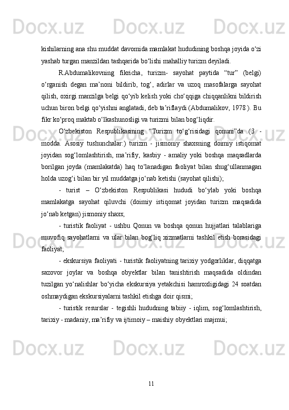 kishilarning ana shu   muddat davomida mamlakat hududining boshqa joyida o‘zi
yashab   turgan manzildan tashqarida bo‘lishi mahalliy turizm deyiladi.
R.Abdumalikovning   fikricha,   turizm-   sayohat   paytida   “tur”   (belgi)
o‘rganish   degan   ma’noni   bildirib,   tog‘,   adirlar   va   uzoq   masofalarga   sayohat
qilish, oxirgi manzilga belgi qo‘yib kelish yoki cho‘qqiga chiqqanlikni bildirish
uchun biron belgi qo‘yishni anglatadi, deb ta’riflaydi (Abdumalikov, 1978 ). Bu
fikr ko‘proq maktab o‘lkashunosligi va turizmi bilan bog‘liqdir.
O‘zbekiston   Respublikasining   “Turizm   to‘g‘risidagi   qonuni”da   (3   -
modda.   Asosiy   tushunchalar:)   turizm   -   jismoniy   shaxsning   doimiy   istiqomat
joyidan   sog‘lomlashtirish,   ma’rifiy,   kasbiy   -   amaliy   yoki   boshqa   maqsadlarda
borilgan   joyda   (mamlakatda)   haq   to‘lanadigan   faoliyat   bilan   shug‘ullanmagan
holda uzog‘i bilan bir yil muddatga jo‘nab ketishi (sayohat qilishi);
-   turist   –   O‘zbekiston   Respublikasi   hududi   bo‘ylab   yoki   boshqa
mamlakatga   sayohat   qiluvchi   (doimiy   istiqomat   joyidan   turizm   maqsadida
jo‘nab ketgan) jismoniy shaxs;
-   turistik   faoliyat   -   ushbu   Qonun   va   boshqa   qonun   hujjatlari   talablariga
muvofiq   sayohatlarni   va   ular   bilan   bog‘liq   xizmatlarni   tashkil   etish   borasidagi
faoliyat;
- ekskursiya faoliyati - turistik faoliyatning tarixiy yodgorliklar, diqqatga
sazovor   joylar   va   boshqa   obyektlar   bilan   tanishtirish   maqsadida   oldindan
tuzilgan yo‘nalishlar  bo‘yicha ekskursiya  yetakchisi  hamroxligidagi  24 soatdan
oshmaydigan ekskursiyalarni tashkil etishga doir qismi;
-   turistik   resurslar   -   tegishli   hududning   tabiiy   -   iqlim,   sog‘lomlashtirish,
tarixiy - madaniy, ma’rifiy va ijtimoiy – maishiy obyektlari majmui;
11 