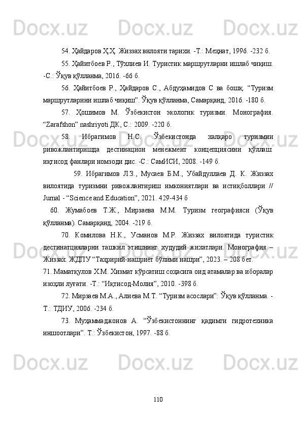 54.  Ҳайдаров Ҳ.Ҳ. Жиззах вилояти тарихи. -Т.: Меҳнат, 1996. -232 б .
55.  Ҳайитбоев Р., Тўхлиев И. Туристик маршрутларни ишлаб чиқиш.
-С.: Ўқув қўлланма, 2016. -66 б.
56.   Ҳайитбоев   Р.,   Ҳайдаров   С.,   Абдуҳамидов   С   ва   бошқ.   “Туризм
маршрутларини ишлаб чиқиш”. Ўқув қўлланма, Самарқанд, 2016. -180 б. 
57.   Ҳошимов   М.   Ўзбекистон   экологик   туризми.   Монография.
“Zarafshon” nashriyoti  ДК ,   С .:  2009.  - 220  б . 
58.   Ибрагимов   Н.С.   Ўзбекистонда   халқаро   туризмни
ривожлантиришда   дестинацион   менежмент   концепциясини   қўллаш:
иқтисод фанлари номзоди дис. -С.: СамИСИ, 2008. -149 б.
                59.   Ибрагимов   Л.З.,   Мусаев   Б.М.,   Убайдуллаев   Д.   К.   Жиззaх
вилoятида   туризмни   ривожлантириш   имкониятлари   ва   истиқболлари   //
Jurnal - “Science and Education”, 2021. 429-434 б
60.   Жумабоев   Т.Ж.,   Мирзаева   М.М.   Туризм   географияси   (Ўқув
қўлланма). Самарқанд, 2004. -219 б.
70 .   Комилова   Н.К.,   Усманов   М.Р.   Жиззах   вилоятида   туристик
дестинaтцияларни   ташкил   этишнинг   худудий   жихатлари.   Монография   –
Жиззах. ЖДПУ “Таҳририй-нашриёт бўлими нашри”, 2023. – 208 бет.
71 . Маматқулов Х.М. Хизмат кўрсатиш соҳасига оид атамалар ва иборалар
изоҳли луғати. -Т.: “Иқтисод-Mолия”, 2010. -398 б.
72. Мирзаев М.А., Алиева М.Т. “Туризм асослари”: Ўқув қўлланма. -
Т.: ТДИУ, 2006. -234 б.
73.   Муҳаммаджонов   А.   “Ўзбекистоннинг   қадимги   гидротехника
иншоотлари”. Т.: Ўзбекистон, 1997. -88 б.
110 