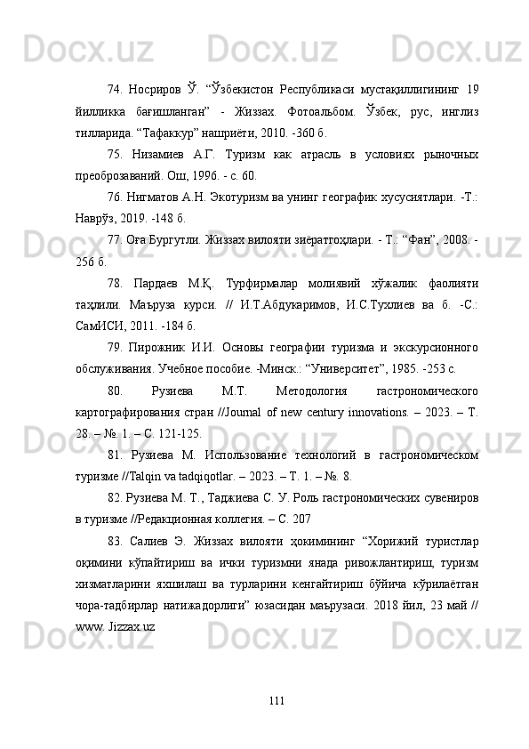 74 .   Носриров   Ў.   “Ўзбекистон   Республикаси   мустақиллигининг   19
йилликка   бағишланган”   -   Жиззах.   Фотоальбом.   Ўзбек,   рус,   инглиз
тилларида. “Тафаккур” нашриёти, 2010. -360 б .
75.   Низамиев   А.Г.   Туризм   как   атрасль   в   условиях   рыночных
преоброзаваний. Ош, 1996. - с. 60.
76.   Нигматов А.Н. Экотуризм ва унинг географик хусусиятлари. -Т.:
Наврўз, 2019. -148 б.
77.  Оға Бургутли. Жиззах вилояти зиёратгоҳлари. - Т.: “Фан”, 2008. -
256 б.
78.   Пардаев   М.Қ.   Турфирмалар   молиявий   хўжалик   фаолияти
таҳлили.   Маъруза   курси.   //   И.Т.Абдукаримов,   И.С.Тухлиев   ва   б.   -С.:
СамИСИ, 2011. -184 б.
79.   Пирожник   И.И.   Основы   географии   туризма   и   экскурсионного
обслуживания. Учебное пособие. -Минск.: “Университет”, 1985. -253 с.
80.   Рузиева   М.Т.   Методология   гастрономического
картографирования   стран   // Journal   of   new   century   innovations .   –   2023.   –   Т.
28. – №.  1. –  С . 121-125.
81.   Рузиева   М.   Использование   технологий   в   гастрономическом
туризме // Talqin   va   tadqiqotlar . – 2023. – Т. 1. – №.  8.
82. Рузиева М. Т., Таджиева С. У. Роль гастрономических сувениров
в туризме //Редакционная коллегия. – С. 207
83 .   Салиев   Э.   Жиззах   вилояти   ҳокимининг   “Хорижий   туристлар
оқимини   кўпайтириш   ва   ички   туризмни   янада   ривожлантириш,   туризм
хизматларини   яхшилаш   ва   турларини   кенгайтириш   бўйича   кўрилаётган
чора-тадбирлар   натижадорлиги”   юзасидан   маърузаси.   2018   йил,   23   май   //
www. Jizzax.uz
111 