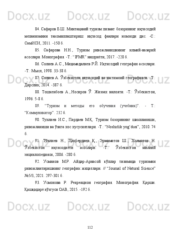 84. Сафаров Б.Ш. Минтақавий туризм хизмат бозорининг иқтисодий
механизмини   такомиллаштириш:   иқтисод   фанлари   номзоди   дис.   -С.:
СамИСИ, 2011. -150 б.
85.   Сафарова   Н.Н.,   Туризм   ривожланишининг   илмий-назарий
асослари. Монография. -Т.: “IFMR” нашриёти, 2017. -220 б.
86 .   Солиев А.С., Маҳамадалиев Р.Й. Иқтисодий география асослари.
-Т.: Мысл, 1998.   33-38 б.
87.   Солиев А. Ўзбекистон иқтисодий ва ижтимоий географияси. -Т.:
Дарслик, 2014. -387 б.
88.   Тошкенбоев   А .,   Носиров   Ў .   Жиззах   вилояти.   - Т.:   Ўзбекистон,
1996. 5-8 б.
89.   “Туризм   и   методы   его   обучения   (учебник)”.   -   Т.:
“Коммуникатор”.  232  б.
90 .   Тухлиев   И.С.,   Пардаев   М.Қ.   Туризм   бозорининг   шаклланиши,
ривожланиши ва ўзига хос хусусиятлари. -Т.: “Noshirlik yog‘dusi”, 2010. 74
б.
91.   Тўхлиев   Н.,   Ҳақбердиев   Қ.,   Эрмаматов   Ш.,   Холматов   Н.
Ўзбекистон   иқтисодиёти   асослари.   -Т.:   Ўзбекистон   миллий
энциклопедияси, 2006. -280 б.
92.   Усманов   М.Р.   Айдар-Арнасой   кўллар   тизимида   туризмни
ривожлантиришнинг   географик   жиҳатлари.   //   “Journal   of   Natural   Science”
№5/3, 2021.  297-301 б .
93.   Усмонова   Р.   Рекреацион   география.   Монография.   Қарши.
Қашқадарё кўзгуси ОАВ, 2015. -192 б.
112 