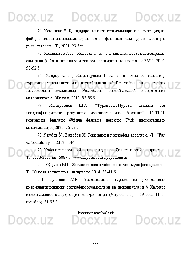 94.   Усманова   Р.   Қашқадарё   вилояти   геотизимларидан   рекреациядан
фойдаланишни  оптималлаштириш.  геогр.  фан. ном. илм. дараж.  олиш у-н
дисс. автореф. -Т., 2001. 23 бет.
95. Хожиматов А.Н., Холбоев Э. Б. “Тоғ минтақаси геотизимларидан
самарали фойдаланиш ва уни такомиллаштириш” мавзусидаги БМИ, 2014.
50-52 б.
96 .   Холдорова   Г.,   Ҳазратқулова   Г   ва   бошқ.   Жиззах   вилоятида
туризмни   ривожлантириш   истиқболлари   //   География   ва   география
таълимидаги   муаммолар.   Республика   илмий-амалий   конференция
материяллари. -Жиззах, 2018. 83-85 б.
97.   Холмуродов   Ш.А.   “Туркистон-Нурота   тизмаси   тоғ
ландшафтларининг   рекреация   имкониятларини   баҳолаш”   11.00.01.
география   фанлари   бўйича   фалсафа   доктори   (Phd)   диссертацияси
маълумотлари, 2021. 96-97 б.
98. Якубов Ў., Вахобов Х. Рекреацион география асослари. -Т.: “Fan
va texnologiya”, 2012. -144 б.
99 .   Ўзбекистон   миллий   энциклопедияси.   Давлат   илмий   нашриёти.   -
Т. :  2000-2007 йй.  688 - с . www.ziyouz.com кутубхонаси.
100.  Ғўдалов М.Р. Жиззах вилояти табиати ва уни муҳофаза қилиш.  -
Т. :  “Фан ва технология” нашриёти ,  2014 .  33-41  б .
101.   Ғўдалов   М.Р.   Ўзбекистонда   туризм   ва   рекреацияни
ривожлантиришнинг   географик   муаммолари   ва   имкониятлари   //   Халқаро
илмий-амалий   конференция   материаллари   (Чирчиқ   ш.,   2019   йил   11-12
октябрь) . 51-53 б.
Internet manbalari:
113 