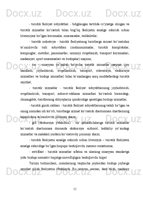 -   turistik   faoliyat   subyektlari   -   belgilangan   tartibda   ro‘yxatga   olingan   va
turistik   xizmatlar   ko‘rsatish   bilan   bog‘liq   faoliyatni   amalga   oshirish   uchun
litsenziyasi bo‘lgan korxonalar, muassasalar, tashkilotlar;
-   turistik   industriya   -   turistik   faoliyatning   turistlarga   xizmat   ko‘rsatishni
ta’minlovchi   turli   subyektlari   (mehmonxonalar,   turistik   komplekslar,
kempinglar,   motellar,   pansionatlar,   umumiy   ovqatlanish,   transport   korxonalari,
madaniyat, sport muassasalari va boshqalar) majmui;
-   tur   -   muayyan   yo‘nalish   bo‘yicha   turistik   xizmatlar   majmui   (joy
bandlash,   joylashtirish,   ovqatlantirish,   transport,   rekreatsiya,   ekskursiya
xizmatlari   va  boshqa  xizmatlar)   bilan  ta’minlangan aniq  muddatlardagi  turistik
sayohat;
-   turistik   xizmatlar   -   turistik   faoliyat   subyektlarining   joylashtirish,
ovqatlantirish,   transport,   axborot-reklama   xizmatlari   ko‘rsatish   borasidagi,
shuningdek, turistlarning ehtiyojlarini qondirishga qaratilgan boshqa xizmatlar;
- turistik guruh rahbari - turistik faoliyat subyektlarining vakili bo‘lgan va
uning nomidan ish ko‘rib, turistlarga xizmat ko‘rsatish shartnomasi shartlarining
bajarilishini ta’minlovchi jismoniy shaxs;
-   gid   (ekskursiya   yetakchisi)   -   tur   qatnashchilariga   turistik   xizmatlar
ko‘rsatish   shartnomasi   doirasida   ekskursiya   -axborot,   tashkiliy   yo‘sindagi
xizmatlar va malakali yordam ko‘rsatuvchi jismoniy shaxs;
-   turistik   faoliyatni   amalga   oshirish   uchun   litsenziya   –   turistik   faoliyatni
amalga oshirishga bo‘lgan huquqni tasdiqlovchi maxsus ruxsatnoma;
-   sertifikat   -   turistik   xizmatlar   sifatini   va   ularning   muayyan   standartga
yoki boshqa normativ hujjatga muvofiqligini tasdiqlovchi hujjat.
Turizm   tushunchasi,   insonlarning   vaqtincha   joylaridan   boshqa   joylarga
sayohat   qilish   faoliyatini   ifodalaydi.   Bu   jarayon,   asosan,   dam   olish,   madaniy
12 