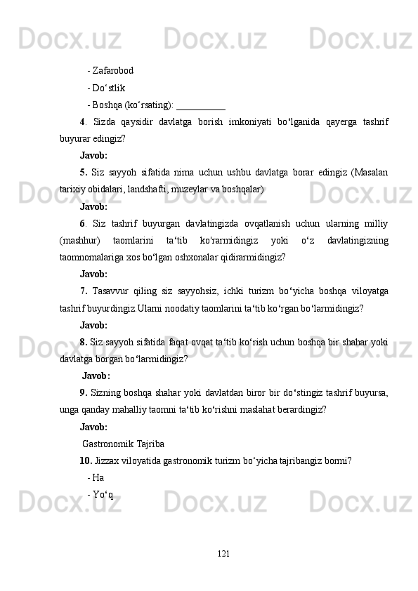    - Zafarobod
   - Do‘stlik
   - Boshqa (ko‘rsating): __________
4 .   Sizda   qaysidir   davlatga   borish   imkoniyati   bo ‘ lganida   qayerga   tashrif
buyurar edingiz?
Javob:
5.   Siz   sayyoh   sifatida   nima   uchun   ushbu   davlatga   borar   edingiz   (Masalan
tarixiy obidalari, landshafti, muzeylar va boshqalar)
Javob:
6 .   Siz   tashrif   buyurgan   davlatingizda   ovqatlanish   uchun   ularning   milliy
(mashhur)   taomlarini   ta ‘ tib   ko'rarmidingiz   yoki   o ‘ z   davlatingizning
taomnomalariga xos bo ‘ lgan oshxonalar qidirarmidingiz?
Javob:
7.   Tasavvur   qiling   siz   sayyohsiz,   ichki   turizm   bo ‘ yicha   boshqa   viloyatga
tashrif buyurdingiz.Ularni noodatiy taomlarini ta ‘ tib ko ‘ rgan bo ‘ larmidingiz?
Javob:
8.  Siz sayyoh sifatida faqat ovqat ta ‘ tib ko ‘ rish uchun boshqa bir shahar yoki
davlatga borgan bo ‘ larmidingiz?
  Javob:
9.   Sizning boshqa shahar  yoki davlatdan biror  bir do ‘ stingiz tashrif buyursa,
unga qanday mahalliy taomni ta ‘ tib ko ‘ rishni maslahat berardingiz?
Javob:
 Gastronomik Tajriba
10.  Jizzax viloyatida gastronomik turizm bo‘yicha tajribangiz bormi?
   - Ha
   - Yo ‘ q
121 