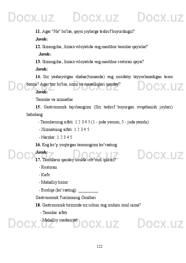 11.  Agar "Ha" bo'lsa, qaysi joylarga tashrif buyurdingiz?
Javob:
12.  Sizningcha, Jizzax viloyatida eng mashhur taomlar qaysilar?
    Javob:
13.  Sizningcha, Jizzax viloyatida eng mashhur restoran qaysi?
Javob:
14.   Siz   yashayotgan   shahar(tumanda)   eng   noodatiy   tayyorlanadigan   taom
bormi? Agar bor bo'lsa, nomi va masalliqlari qanday?
Javob:
Taomlar va xizmatlar
15.   Gastronomik   tajribangizni   (Siz   tashrif   buyurgan   ovqatlanish   joylari)
baholang:
  - Taomlarning sifati: 1 2 3 4 5 (1 - juda yomon, 5 - juda yaxshi)
   - Xizmatning sifati: 1 2 3 4 5
   - Narxlar: 1 2 3 4 5
16.  Eng ko ‘ p yoqtirgan taomingizni ko ‘ rsating:
Javob:
17.  Taomlarni qanday usulda iste ‘ mol qilasiz?
   - Restoran
   - Kafe
   - Mahalliy bozor
   - Boshqa (ko‘rsating): _________
Gastronomik Turizmning Omillari
18.  Gastronomik turizmda siz uchun eng muhim omil nima?
    - Taomlar sifati
    - Mahalliy madaniyat
122 