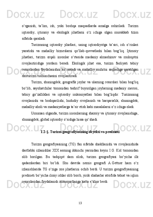 o‘rganish,   ta’lim,   ish,   yoki   boshqa   maqsadlarda   amalga   oshiriladi.   Turizm
iqtisodiy,   ijtimoiy   va   ekologik   jihatlarni   o‘z   ichiga   olgan   murakkab   tizim
sifatida qaraladi.
Turizmning   iqtisodiy   jihatlari,   uning   iqtisodiyotga   ta‘siri,   ish   o‘rinlari
yaratishi   va   mahalliy   bizneslarni   qo‘llab-quvvatlashi   bilan   bog‘liq.   Ijtimoiy
jihatlari,   turizm   orqali   insonlar   o‘rtasida   madaniy   almashinuv   va   muloqotni
rivojlantirishga   yordam   beradi.   Ekologik   jihat   esa,   turizm   faoliyati   tabiiy
resurslardan   foydalanishni   ko‘rsatadi   va   mahalliy   muhitni   saqlashga   qaratilgan
ekoturizm tushunchasini rivojlantiradi.
Turizm, shuningdek, geografik joylar  va ularning resurslari  bilan bog‘liq
bo‘lib,   sayohatchilar   tomonidan   tashrif   buyurilgan   joylarning   madaniy   merosi,
tabiiy   go‘zalliklari   va   iqtisodiy   imkoniyatlari   bilan   bog‘liqdir.   Turizmning
rivojlanishi   va   boshqarilishi,   hududiy   rivojlanish   va   barqarorlik,   shuningdek,
mahalliy aholi va madaniyatlarga ta’sir etish kabi masalalarni o‘z ichiga oladi. 
Umuman olganda, turizm insonlarning shaxsiy va ijtimoiy rivojlanishiga,
shuningdek, global iqtisodiy o‘sishga hissa qo‘shadi.
1.2 -§.  Turizm geografiyasining obyekti va predmeti
Turizm   geografiyasining   (TG)   fan   sifatida   shakllanishi   va   rivojlanishida
dastlabki   izlanishlar   XIX   asrning   ikkinchi   yarmidan   keyin   I.G.   Kol   tomonidan
olib   borilgan.   Bu   tadqiqot   dam   olish,   turizm   geografiyasi   bo‘yicha   ilk
qadamlardan   biri   bo‘ldi.   Shu   davrda   nemis   geografi   A.Gettner   ham   o‘z
izlanishlarida   TG   o‘ziga   xos   jihatlarini   ochib   berdi.   U   turizm   geografiyasining
predmeti bo‘yicha ilmiy ishlar olib borib, yirik shaharlar atrofida tabiat va iqlim
resurslaridan foydalanish xususiyatlariga katta e’tibor berdi.
13 