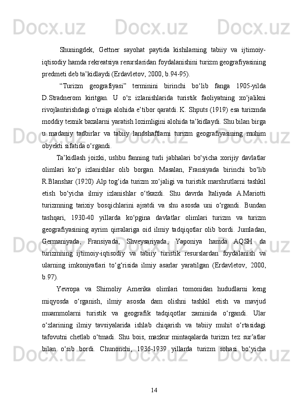 Shuningdek,   Gettner   sayohat   paytida   kishilarning   tabiiy   va   ijtimoiy-
iqtisodiy hamda rekreatsiya resurslaridan foydalanishini turizm geografiyasining
predmeti deb ta’kidlaydi (Erdavletov, 2000, b.94-95).
“Turizm   geografiyasi”   terminini   birinchi   bo‘lib   fanga   1905-yilda
D.Stradnerom   kiritgan.   U   o‘z   izlanishlarida   turistik   faoliyatning   xo‘jalikni
rivojlantirishdagi o‘rniga alohida e’tibor qaratdi. K. Shputs (1919) esa turizmda
moddiy texnik bazalarni yaratish lozimligini alohida ta’kidlaydi. Shu bilan birga
u   madaniy   tadbirlar   va   tabiiy   landshaftlarni   turizm   geografiyasining   muhim
obyekti sifatida o‘rgandi.
Ta’kidlash   joizki,   ushbu   fanning   turli   jabhalari   bo‘yicha   xorijiy   davlatlar
olimlari   ko‘p   izlanishlar   olib   borgan.   Masalan,   Fransiyada   birinchi   bo‘lib
R.Blanshar  (1920)  Alp tog‘ida turizm  xo‘jaligi va turistik marshrutlarni tashkil
etish   bo‘yicha   ilmiy   izlanishlar   o‘tkazdi.   Shu   davrda   Italiyada   A.Mariotti
turizmning   tarixiy   bosqichlarini   ajratdi   va   shu   asosda   uni   o‘rgandi.   Bundan
tashqari,   1930-40   yillarda   ko‘pgina   davlatlar   olimlari   turizm   va   turizm
geografiyasining   ayrim   qirralariga   oid   ilmiy   tadqiqotlar   olib   bordi.   Jumladan,
Germaniyada,   Fransiyada,   Shveysariyada,   Yaponiya   hamda   AQSH   da
turizmning   ijtimoiy-iqtisodiy   va   tabiiy   turistik   resurslardan   foydalanish   va
ularning   imkoniyatlari   to‘g‘risida   ilmiy   asarlar   yaratilgan   (Erdavletov,   2000,
b.97).
Yevropa   va   Shimoliy   Amerika   olimlari   tomonidan   hududlarni   keng
miqyosda   o‘rganish,   ilmiy   asosda   dam   olishni   tashkil   etish   va   mavjud
muammolarni   turistik   va   geografik   tadqiqotlar   zaminida   o‘rgandi.   Ular
o‘zlarining   ilmiy   tavsiyalarida   ishlab   chiqarish   va   tabiiy   muhit   o‘rtasidagi
tafovutni   chetlab   o‘tmadi.   Shu   bois,   mazkur   mintaqalarda   turizm   tez   sur’atlar
bilan   o‘sib   bordi.   Chunonchi,   1936-1939   yillarda   turizm   sohasi   bo‘yicha
14 