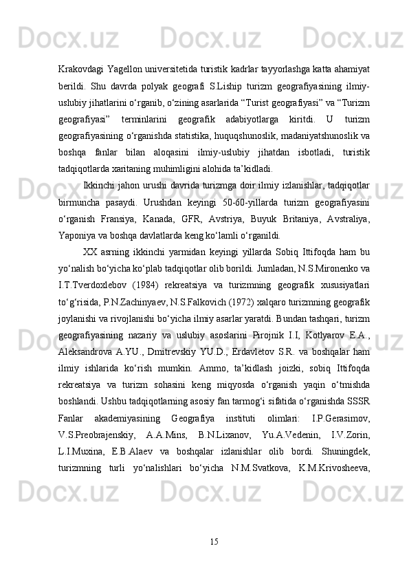 Krakovdagi Yagellon universitetida turistik kadrlar tayyorlashga katta ahamiyat
berildi.   Shu   davrda   polyak   geografi   S.Liship   turizm   geografiyasining   ilmiy-
uslubiy jihatlarini o‘rganib, o‘zining asarlarida “Turist geografiyasi” va “Turizm
geografiyasi”   terminlarini   geografik   adabiyotlarga   kiritdi.   U   turizm
geografiyasining o‘rganishda statistika, huquqshunoslik, madaniyatshunoslik va
boshqa   fanlar   bilan   aloqasini   ilmiy-uslubiy   jihatdan   isbotladi,   turistik
tadqiqotlarda xaritaning muhimligini alohida ta’kidladi.
Ikkinchi  jahon urushi  davrida turizmga doir ilmiy izlanishlar, tadqiqotlar
birmuncha   pasaydi.   Urushdan   keyingi   50-60-yillarda   turizm   geografiyasini
o‘rganish   Fransiya,   Kanada,   GFR,   Avstriya,   Buyuk   Britaniya,   Avstraliya,
Yaponiya va boshqa davlatlarda keng ko‘lamli o‘rganildi.
XX   asrning   ikkinchi   yarmidan   keyingi   yillarda   Sobiq   Ittifoqda   ham   bu
yo‘nalish bo‘yicha ko‘plab tadqiqotlar olib borildi. Jumladan, N.S.Mironenko va
I.T.Tverdoxlebov   (1984)   rekreatsiya   va   turizmning   geografik   xususiyatlari
to‘g‘risida, P.N.Zachinyaev, N.S.Falkovich (1972) xalqaro turizmning geografik
joylanishi va rivojlanishi bo‘yicha ilmiy asarlar yaratdi. Bundan tashqari, turizm
geografiyasining   nazariy   va   uslubiy   asoslarini   Pirojnik   I.I,   Kotlyarov   E.A.,
Aleksandrova   A.YU.,   Dmitrevskiy   YU.D.,   Erdavletov   S.R.   va   boshqalar   ham
ilmiy   ishlarida   ko‘rish   mumkin.   Ammo,   ta’kidlash   joizki,   sobiq   Ittifoqda
rekreatsiya   va   turizm   sohasini   keng   miqyosda   o‘rganish   yaqin   o‘tmishda
boshlandi. Ushbu tadqiqotlarning asosiy fan tarmog‘i sifatida o‘rganishda SSSR
Fanlar   akademiyasining   Geografiya   instituti   olimlari:   I.P.Gerasimov,
V.S.Preobrajenskiy,   A.A.Mins,   B.N.Lixanov,   Yu.A.Vedenin,   I.V.Zorin,
L.I.Muxina,   E.B.Alaev   va   boshqalar   izlanishlar   olib   bordi.   Shuningdek,
turizmning   turli   yo‘nalishlari   bo‘yicha   N.M.Svatkova,   K.M.Krivosheeva,
15 