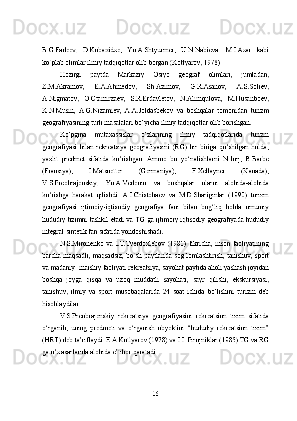 B.G.Fadeev,   D.Kobaxidze,   Yu.A.Shtyurmer,   U.N.Nabieva.   M.I.Azar   kabi
ko‘plab olimlar ilmiy tadqiqotlar olib borgan (Kotlyarov, 1978). 
Hozirgi   paytda   Markaziy   Osiyo   geograf   olimlari,   jumladan,
Z.M.Akramov,   E.A.Ahmedov,   Sh.Azimov,   G.R.Asanov,   A.S.Soliev,
A.Nigmatov,   O.Otamirzaev,   S.R.Erdavletov,   N.Alimqulova,   M.Husanboev,
K.N.Musin,   A.G.Nizamiev,   A.A.Joldasbekov   va   boshqalar   tomonidan   turizm
geografiyasining turli masalalari bo‘yicha ilmiy tadqiqotlar olib borishgan.
Ko‘pgina   mutaxassislar   o‘zlarining   ilmiy   tadqiqotlarida   turizm
geografiyasi   bilan   rekreatsiya   geografiyasini   (RG)   bir   biriga   qo‘shilgan   holda,
yaxlit   predmet   sifatida   ko‘rishgan.   Ammo   bu   yo‘nalishlarni   N.Jorj,   B.Barbe
(Fransiya),   I.Matsnetter   (Germaniya),   F.Xellayner   (Kanada),
V.S.Preobrajenskiy,   Yu.A.Vedenin   va   boshqalar   ularni   alohida-alohida
ko‘rishga   harakat   qilishdi.   A.I.Chistobaev   va   M.D.Shariginlar   (1990)   turizm
geografiyasi   ijtimoiy-iqtisodiy   geografiya   fani   bilan   bog‘liq   holda   umumiy
hududiy tizimni tashkil etadi va TG ga ijtimoiy-iqtisodiy geografiyada hududiy
integral-sintetik fan sifatida yondoshishadi.
N.S.Mironenko   va   I.T.Tverdoxlebov   (1981)   fikricha,   inson   faoliyatining
barcha maqsadli, maqsadsiz,  bo‘sh paytlarida sog‘lomlashtirish, tanishuv, sport
va madaniy- maishiy faoliyati rekreatsiya, sayohat paytida aholi yashash joyidan
boshqa   joyga   qisqa   va   uzoq   muddatli   sayohati,   sayr   qilishi,   ekskursiyasi,
tanishuv,   ilmiy   va   sport   musobaqalarida   24   soat   ichida   bo‘lishini   turizm   deb
hisoblaydilar.
V.S.Preobrajenskiy   rekreatsiya   geografiyasini   rekreatsion   tizim   sifatida
o‘rganib,   uning   predmeti   va   o‘rganish   obyektini   “hududiy   rekreatsion   tizim”
(HRT) deb ta’riflaydi. E.A.Kotlyarov (1978) va I.I. Pirojniklar (1985) TG va RG
ga o‘z asarlarida alohida e’tibor qaratadi.
16