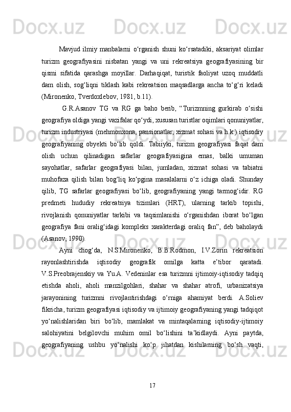 Mavjud   ilmiy   manbalarni   o‘rganish   shuni   ko‘rsatadiki,   aksariyat   olimlar
turizm   geografiyasini   nisbatan   yangi   va   uni   rekreatsiya   geografiyasining   bir
qismi   sifatida   qarashga   moyillar.   Darhaqiqat,   turistik   faoliyat   uzoq   muddatli
dam   olish,   sog‘liqni   tiklash   kabi   rekreatsion   maqsadlarga   ancha   to‘g‘ri   keladi
(Mironenko, Tverdoxlebov, 1981, b.11).
  G.R.Asanov   TG   va   RG   ga   baho   berib,   “Turizmning   gurkirab   o‘sishi
geografiya oldiga yangi vazifalar qo‘ydi, xususan turistlar oqimlari qonuniyatlar,
turizm industriyasi (mehmonxona, pansionatlar, xizmat sohasi va h.k.) iqtisodiy
geografiyaning   obyekti   bo‘lib   qoldi.   Tabiiyki,   turizm   geografiyasi   faqat   dam
olish   uchun   qilinadigan   safarlar   geografiyasigina   emas,   balki   umuman
sayohatlar,   safarlar   geografiyasi   bilan,   jumladan,   xizmat   sohasi   va   tabiatni
muhofaza   qilish   bilan   bog‘liq   ko‘pgina   masalalarni   o‘z   ichiga   oladi.   Shunday
qilib,   TG   safarlar   geografiyasi   bo‘lib,   geografiyaning   yangi   tarmog‘idir.   RG
predmeti   hududiy   rekreatsiya   tizimlari   (HRT),   ularning   tarkib   topishi,
rivojlanish   qonuniyatlar   tarkibi   va   taqsimlanishi   o‘rganishdan   iborat   bo‘lgan
geografiya   fani   oralig‘idagi   kompleks   xarakterdagi   oraliq   fan”,   deb   baholaydi
(Asanov, 1990).
Ayni   chog‘da,   N.S.Mironenko,   B.B.Rodmon,   I.V.Zorin   rekreatsion
rayonlashtirishda   iqtisodiy   geografik   omilga   katta   e’tibor   qaratadi.
V.S.Preobrajenskiy   va   Yu.A.   Vedeninlar   esa   turizmni   ijtimoiy-iqtisodiy   tadqiq
etishda   aholi,   aholi   manzilgohlari,   shahar   va   shahar   atrofi,   urbanizatsiya
jarayonining   turizmni   rivojlantirishdagi   o‘rniga   ahamiyat   berdi.   A.Soliev
fikricha, turizm geografiyasi iqtisodiy va ijtimoiy geografiyaning yangi tadqiqot
yo‘nalishlaridan   biri   bo‘lib,   mamlakat   va   mintaqalarning   iqtisodiy-ijtimoiy
salohiyatini   belgilovchi   muhim   omil   bo‘lishini   ta’kidlaydi.   Ayni   paytda,
geografiyaning   ushbu   yo‘nalishi   ko‘p   jihatdan   kishilarning   bo‘sh   vaqti,
17 