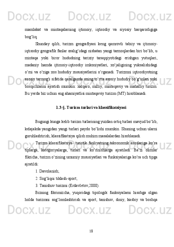 mamlakat   va   mintaqalarning   ijtimoiy,   iqtisodiy   va   siyosiy   barqarorligiga
bog‘liq.
Shunday   qilib,   turizm   geografiyasi   keng   qamrovli   tabiiy   va   ijtimoiy-
iqtisodiy geografik fanlar oralig‘idagi nisbatan yangi tarmoqlardan biri bo‘lib, u
mintaqa   yoki   biror   hududning   tarixiy   taraqqiyotidagi   erishgan   yutuqlari,
madaniy   hamda   ijtimoiy-iqtisodiy   imkoniyatlari,   xo‘jaligining   yuksalishidagi
o‘rni va o‘ziga xos hududiy xususiyatlarini o‘rganadi. Turizmni iqtisodiyotning
asosiy tarmog‘i sifatida qaralganda uning to‘rtta asosiy hududiy bo‘g‘inlari yoki
bosqichlarini   ajratish   mumkin:   xalqaro,   milliy,   mintaqaviy   va   mahalliy   turizm.
Bu yerda biz uchun eng ahamiyatlisi mintaqaviy turizm (MT) hisoblanadi.
1.3-§. Turizm turlari va klassifikatsiyasi
Bugungi kunga kelib turizm turlarining yuzdan ortiq turlari mavjud bo‘lib,
kelajakda yangidan yangi turlari paydo bo‘lishi  mumkin. Shuning uchun ularni
guruhlashtirish, klassifikatsiya qilish muhim masalalardan hisoblanadi.
Turizm   klassifikatsiya-   turistik   faoliyatning   taksonomik   asoslariga   ko‘ra
tiplarga,   kategoriyalarga,   turlari   va   ko‘rinishlarga   ajratiladi.   Ba’zi   olimlar
fikricha, turizm o‘zining umumiy xususiyatlari va funksiyalariga ko‘ra uch tipga
ajratildi:
1. Davolanish;
2. Sog‘liqni tiklash-sport;
3. Tanishuv turizmi (Erdavletov,2000).
Bizning   fikrimizcha,   yuqoridagi   tipologik   funksiyalarni   hisobga   olgan
holda   turizmni   sog‘lomlashtirish   va   sport,   tanishuv,   diniy,   kasbiy   va   boshqa
18 