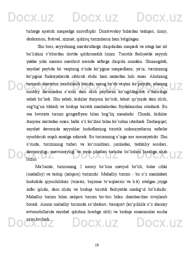 turlarga   ajratish   maqsadga   muvofiqdir.   Dmitrevskiy   bulardan   tashqari,   ilmiy,
ekskursion, festival, xizmat, qishloq turizmlarini ham belgilagan.
Shu bois, sayyohning marshrutlarga chiqishidan maqsadi va istagi har xil
bo‘lishini   e’tibordan   chetda   qoldirmaslik   lozim.   Turistik   faoliyatda   sayyoh
yakka   yoki   maxsus   marshrut   asosida   safarga   chiqishi   mumkin.   Shuningdek,
sayohat   paytida   bir   vaqtning   o‘zida   ko‘pgina   maqsadlarni,   ya’ni,   turizmning
ko‘pgina   funksiyalarida   ishtirok   etishi   ham   nazardan   holi   emas.   Aholining
turmush sharoitini yaxshilanib borishi, uning bo‘sh vaqtini ko‘payishi, oilaning
moddiy   daromadini   o‘sishi   dam   olish   paytlarini   ko‘ngildagidek   o‘tkazishga
sabab   bo‘ladi.   Shu   sabab,   kishilar   dunyoni   ko‘rish,   tabiat   qo‘ynida   dam   olish,
sog‘lig‘ini   tiklash   va   boshqa   turistik   manbalardan   foydalanishni   istashadi.   Bu
esa   bevosita   turizm   geografiyasi   bilan   bog‘liq   masaladir.   Chunki,   kishilar
dunyoni xaritadan emas, balki o‘z ko‘zlari bilan ko‘rishni istashadi. Darhaqiqat,
sayohat   davomida   sayyohlar   hududlarning   turistik   imkoniyatlarini   safarlar
uyushtirish orqali amalga oshiradi. Bu turizmning o‘ziga xos xususiyatidir. Shu
o‘rinda,   turizmning   turlari   va   ko‘rinishlari,   jumladan,   tashkiliy   asoslari,
davomiyligi,   mavsumiyligi   va   yosh   jihatlari   turlicha   bo‘lishini   hisobga   olish
lozim. 
Ma’lumki,   turizmning   2   asosiy   bo‘limi   mavjud   bo‘lib,   bular   ichki
(mahalliy)   va   tashqi   (xalqaro)   turizmdir.   Mahalliy   turizm   -   bu   o‘z   mamlakati
hududida   qiyinchiliksiz   (vizasiz,   bojxona   to‘siqlarisiz   va   h.k)   istalgan   joyga
safar   qilishi,   dam   olishi   va   boshqa   turistik   faoliyatda   mashg‘ul   bo‘lishidir.
Mahalliy   turizm   bilan   xalqaro   turizm   bir-biri   bilan   chambarchas   rivojlanib
boradi.   Ammo   mahalliy   turizmda   so‘zlashuv,   transport   (ko‘pchilik   o‘z   shaxsiy
avtomobillarida   sayohat   qilishini   hisobga   olib)   va   boshqa   muammolar   ancha
oson kechadi.
19 