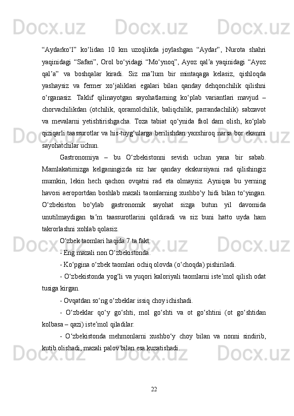 “Aydarko‘l”   ko‘lidan   10   km   uzoqlikda   joylashgan   “Aydar”,   Nurota   shahri
yaqinidagi   “Safari”,   Orol   bo‘yidagi   “Mo‘ynoq”,   Ayoz   qal a   yaqinidagi   “Ayozʼ
qal a”   va   boshqalar   kiradi.   Siz   ma lum   bir   mintaqaga   kelasiz,   qishloqda	
ʼ ʼ
yashaysiz   va   fermer   xo‘jaliklari   egalari   bilan   qanday   dehqonchilik   qilishni
o‘rganasiz.   Taklif   qilinayotgan   sayohatlarning   ko‘plab   variantlari   mavjud   –
chorvachilikdan   (otchilik,   qoramolchilik,   baliqchilik,   parrandachilik)   sabzavot
va   mevalarni   yetishtirishgacha.   Toza   tabiat   qo‘ynida   faol   dam   olish,   ko‘plab
qiziqarli taassurotlar va his-tuyg‘ularga berilishdan yaxshiroq narsa bor ekanmi
sayohatchilar uchun.
Gastronomiya   –   bu   O‘zbekistonni   sevish   uchun   yana   bir   sabab.
Mamlakatimizga   kelganingizda   siz   har   qanday   ekskursiyani   rad   qilishingiz
mumkin,   lekin   hech   qachon   ovqatni   rad   eta   olmaysiz.   Ayniqsa   bu   yerning
havosi   aeroportdan   boshlab   mazali   taomlarning   xushbo‘y   hidi   bilan   to‘yingan.
O‘zbekiston   bo‘ylab   gastronomik   sayohat   sizga   butun   yil   davomida
unutilmaydigan   ta m   taassurotlarini   qoldiradi   va   siz   buni   hatto   uyda   ham	
ʼ
takrorlashni xohlab qolasiz.
O‘zbek taomlari haqida 7 ta fakt:
- Eng mazali non O‘zbekistonda.
- Ko‘pgina o‘zbek taomlari ochiq olovda (o‘choqda) pishiriladi.
- O‘zbekistonda yog‘li va yuqori kaloriyali taomlarni iste mol qilish odat	
ʼ
tusiga kirgan.
- Ovqatdan so‘ng o‘zbeklar issiq choy ichishadi.
-   O‘zbeklar   qo‘y   go‘shti,   mol   go‘shti   va   ot   go‘shtini   (ot   go‘shtidan
kolbasa – qazi) iste mol qiladilar.	
ʼ
-   O‘zbekistonda   mehmonlarni   xushbo‘y   choy   bilan   va   nonni   sindirib,
kutib olishadi, mazali palov bilan esa kuzatishadi.
22 