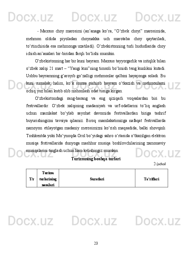 -   Maxsus   choy   marosimi   (an’anaga   ko‘ra,   “O‘zbek   choyi”   marosimida,
mehmon   oldida   piyoladan   choynakka   uch   marotaba   choy   qaytariladi,
to‘rtinchisida esa mehmonga uzatiladi). O‘zbekistonning turli hududlarida choy
ichish an’analari bir-biridan farqli bo‘lishi mumkin.
O‘zbekistonning har bir kuni bayram. Maxsus tayyorgarlik va intiqlik bilan
o‘zbek xalqi 21 mart – “Yangi kun”ning timsoli bo‘lmish teng kunlikni kutadi.
Ushbu bayramning g‘aroyib go‘zalligi mehmonlar qalbini hayajonga soladi. Bu
kuni   sumalak,   halim,   ko‘k   somsa   pishirib   bayram   o‘tkazish   va   mehmonlarni
ochiq yuz bilan kutib olib nishonlash odat tusiga kirgan.
O‘zbekistondagi   rang-barang   va   eng   qiziqarli   voqealardan   biri   bu
festivallardir.   O‘zbek   xalqining   madaniyati   va   urf-odatlarini   to‘liq   anglash
uchun   mamlakat   bo‘ylab   sayohat   davomida   festivallardan   biriga   tashrif
buyurishingizni   tavsiya   qilamiz.   Biroq   mamlakatimizga   nafaqat   festivallarda
namoyon   etilayotgan   madaniy   merosimizni   ko‘rish   maqsadida,   balki   shovqinli
Toshkentda yoki Mo‘ynoqda Orol bo‘yidagi sahro o‘rtasida o‘tkazilgan elektron
musiqa   festivallarida   dunyoga   mashhur   musiqa   boshlovchilarining   zamonaviy
musiqalarini tinglash uchun ham kelishingiz mumkin.
Turizmning boshqa turlari
2 -jadval
T/r Turizm
turlarining
nomlari Suratlari Ta’riflari
23 