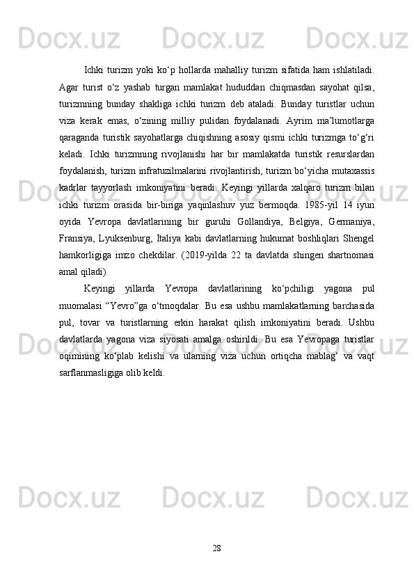 Ichki   turizm   yoki   ko‘p   hollarda   mahalliy   turizm   sifatida   ham   ishlatiladi.
Agar   turist   o‘z   yashab   turgan   mamlakat   hududdan   chiqmasdan   sayohat   qilsa,
turizmning   bunday   shakliga   ichki   turizm   deb   ataladi.   Bunday   turistlar   uchun
viza   kerak   emas,   o‘zining   milliy   pulidan   foydalanadi.   Ayrim   ma’lumotlarga
qaraganda   turistik   sayohatlarga   chiqishning   asosiy   qismi   ichki   turizmga   to‘g‘ri
keladi.   Ichki   turizmning   rivojlanishi   har   bir   mamlakatda   turistik   resurslardan
foydalanish, turizm infratuzilmalarini rivojlantirish, turizm bo‘yicha mutaxassis
kadrlar   tayyorlash   imkoniyatini   beradi.   Keyingi   yillarda   xalqaro   turizm   bilan
ichki   turizm   orasida   bir-biriga   yaqinlashuv   yuz   bermoqda.   1985-yil   14   iyun
oyida   Yevropa   davlatlarining   bir   guruhi   Gollandiya,   Belgiya,   Germaniya,
Fransiya,   Lyuksenburg,   Italiya   kabi   davlatlarning   hukumat   boshliqlari   Shengel
hamkorligiga   imzo   chekdilar.   (2019-yilda   22   ta   davlatda   shingen   shartnomasi
amal qiladi). 
Keyingi   yillarda   Yevropa   davlatlarining   ko‘pchiligi   yagona   pul
muomalasi   “Yevro”ga   o‘tmoqdalar.   Bu   esa   ushbu   mamlakatlarning   barchasida
pul,   tovar   va   turistlarning   erkin   harakat   qilish   imkoniyatini   beradi.   Ushbu
davlatlarda   yagona   viza   siyosati   amalga   oshirildi.   Bu   esa   Yevropaga   turistlar
oqimining   ko‘plab   kelishi   va   ularning   viza   uchun   ortiqcha   mablag‘   va   vaqt
sarflanmasligiga olib keldi. 
28 