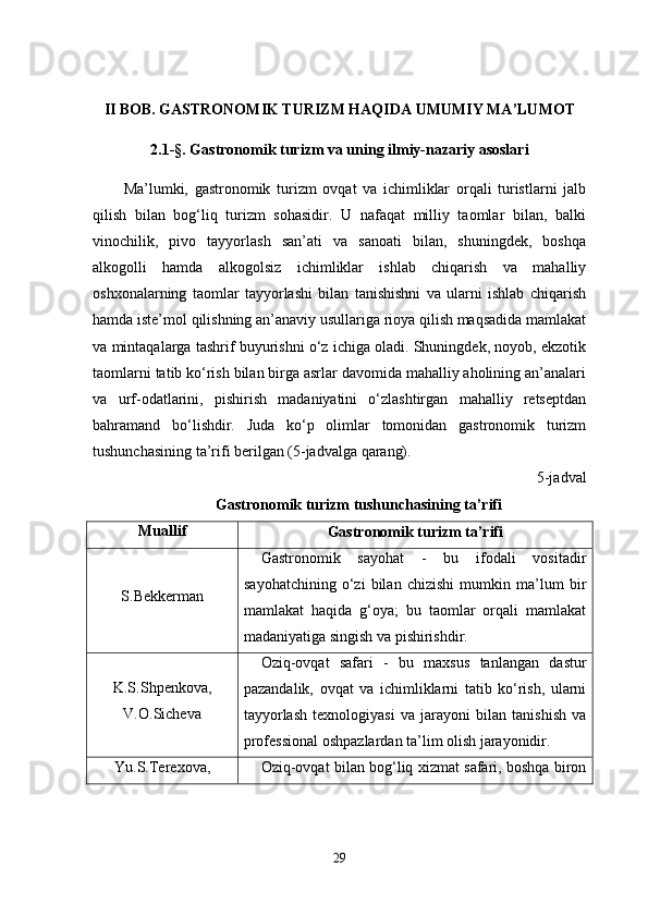 II BOB. GASTRONOMIK TURIZM HAQIDA UMUMIY MA’LUMOT
2.1-§. Gastronomik turizm va uning ilmiy-nazariy asoslari
Ma’lumki,   gastronomik   turizm   ovqat   va   ichimliklar   orqali   turistlarni   jalb
qilish   bilan   bog‘liq   turizm   sohasidir.   U   nafaqat   milliy   taomlar   bilan,   balki
vinochilik,   pivo   tayyorlash   san’ati   va   sanoati   bilan,   shuningdek,   boshqa
alkogolli   hamda   alkogolsiz   ichimliklar   ishlab   chiqarish   va   mahalliy
oshxonalarning   taomlar   tayyorlashi   bilan   tanishishni   va   ularni   ishlab   chiqarish
hamda iste’mol qilishning an’anaviy usullariga rioya qilish maqsadida mamlakat
va mintaqalarga tashrif buyurishni o‘z ichiga oladi. Shuningdek, noyob, ekzotik
taomlarni tatib ko‘rish bilan birga asrlar davomida mahalliy aholining an’analari
va   urf-odatlarini,   pishirish   madaniyatini   o‘zlashtirgan   mahalliy   retseptdan
bahramand   bo‘lishdir.   Juda   ko‘p   olimlar   tomonidan   gastronomik   turizm
tushunchasining ta’rifi berilgan (5-jadvalga qarang). 
5-jadval
Gastronomik turizm tushunchasining ta’rifi
Muallif
Gastronomik turizm ta’rifi
S.Bekkerman Gastronomik   sayohat   -   bu   ifodali   vositadir
sayohatchining   o‘zi   bilan   chizishi   mumkin   ma’lum   bir
mamlakat   haqida   g‘oya;   bu   taomlar   orqali   mamlakat
madaniyatiga singish va pishirishdir.
K.S.Shpenkova,
V.O.Sicheva Oziq-ovqat   safari   -   bu   maxsus   tanlangan   dastur
pazandalik,   ovqat   va   ichimliklarni   tatib   ko‘rish,   ularni
tayyorlash   texnologiyasi   va   jarayoni   bilan   tanishish   va
professional oshpazlardan ta’lim olish jarayonidir.
Yu.S.Terexova, Oziq-ovqat bilan bog‘liq xizmat safari, boshqa biron
29 