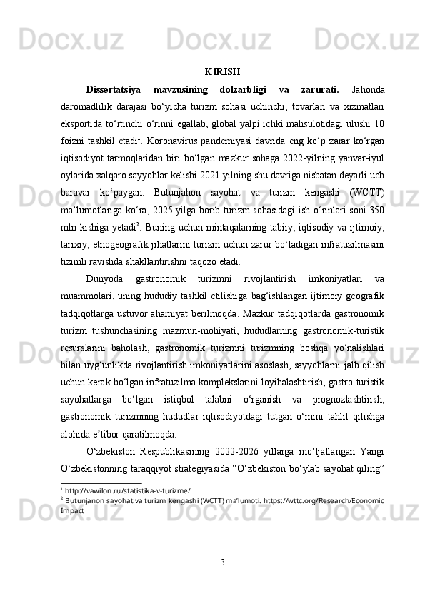 KIRISH
Dissertatsiya   mavzusining   dolzarbligi   va   zarurati.   Jahonda
daromadlilik   darajasi   bo‘yicha   turizm   sohasi   uchinchi,   tovarlari   va   xizmatlari
eksportida to‘rtinchi o‘rinni egallab, global yalpi ichki mahsulotidagi  ulushi 10
foizni   tashkil   etadi 1
.   Koronavirus   pandemiyasi   davrida   eng   ko‘p   zarar   ko‘rgan
iqtisodiyot   tarmoqlaridan  biri   bo‘lgan  mazkur  sohaga   2022-yilning  yanvar-iyul
oylarida xalqaro sayyohlar kelishi 2021-yilning shu davriga nisbatan deyarli uch
baravar   ko‘paygan.   Butunjahon   sayohat   va   turizm   kengashi   (WCTT)
ma’lumotlariga ko‘ra, 2025-yilga borib turizm sohasidagi  ish o‘rinlari soni 350
mln kishiga yеtadi 2
. Buning uchun mintaqalarning tabiiy, iqtisodiy va ijtimoiy,
tarixiy, etnogeografik jihatlarini turizm uchun zarur bo‘ladigan infratuzilmasini
tizimli ravishda shakllantirishni taqozo etadi. 
Dunyoda   gastronomik   turizmni   rivojlantirish   imkoniyatlari   va
muammolari,   uning  hududiy   tashkil   etilishiga   bag‘ishlangan   ijtimoiy  geografik
tadqiqotlarga   ustuvor   ahamiyat   berilmoqda.   Mazkur   tadqiqotlarda   gastronomik
turizm   tushunchasining   mazmun-mohiyati,   hududlarning   gastronomik-turistik
resurslarini   baholash,   gastronomik   turizmni   turizmning   boshqa   yo‘nalishlari
bilan uyg‘unlikda rivojlantirish imkoniyatlarini asoslash, sayyohlarni jalb qilish
uchun kerak bo‘lgan infratuzilma komplekslarini loyihalashtirish, gastro-turistik
sayohatlarga   bo‘lgan   istiqbol   talabni   o‘rganish   va   prognozlashtirish,
gastronomik   turizmning   hududlar   iqtisodiyotdagi   tutgan   o‘rnini   tahlil   qilishga
alohida e tibor qaratilmoqda. ʼ
O‘zbekiston   Respublikasining   2022-2026   yillarga   mo‘ljallangan   Yangi
O‘zbekistonning taraqqiyot strategiyasida “O‘zbekiston bo‘ylab sayohat qiling”
1
 http://vawilon.ru/statistika-v-turizme/
2
 Butunjanon sayohat va turizm kengashi (WCTT) ma’lumoti. https://wttc.org/Research/Economic
Impact
3 