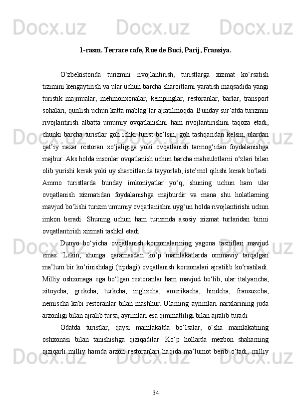 1-rasm.   Terrace cafe, Rue de Buci, Parij, Fransiya.
O‘zbekistonda   turizmni   rivojlantirish,   turistlarga   xizmat   ko‘rsatish
tizimini kengaytirish va ular uchun barcha sharoitlarni yaratish maqsadida yangi
turistik   majmualar,   mehmonxonalar,   kempinglar,   restoranlar,   barlar,   transport
sohalari, qurilish uchun katta mablag‘lar ajratilmoqda. Bunday sur’atda turizmni
rivojlantirish   albatta   umumiy   ovqatlanishni   ham   rivojlantirishini   taqoza   etadi,
chunki   barcha  turistlar  goh  ichki  turist  bo‘lsin,  goh  tashqaridan   kelsin,  ulardan
qat’iy   nazar   restoran   xo‘jaligiga   yoki   ovqatlanish   tarmog‘idan   foydalanishga
majbur. Aks holda insonlar ovqatlanish uchun barcha mahsulotlarni o‘zlari bilan
olib yurishi kerak yoki uy sharoitlarida tayyorlab, iste’mol qilishi kerak bo‘ladi.
Ammo   turistlarda   bunday   imkoniyatlar   yo‘q,   shuning   uchun   ham   ular
ovqatlanish   xizmatidan   foydalanishga   majburdir   va   mana   shu   holatlarning
mavjud bo‘lishi turizm umumiy ovqatlanishni uyg‘un holda rivojlantirishi uchun
imkon   beradi.   Shuning   uchun   ham   turizmda   asosiy   xizmat   turlaridan   birini
ovqatlantirish xizmati tashkil etadi.
Dunyo   bo‘yicha   ovqatlanish   korxonalarining   yagona   tasniflari   mavjud
emas.   Lekin,   shunga   qaramasdan   ko‘p   mamlakatlarda   ommaviy   tarqalgan
ma’lum bir ko‘rinishdagi (tipdagi) ovqatlanish korxonalari ajratilib ko‘rsatiladi.
Milliy   oshxonaga   ega   bo‘lgan   restoranlar   ham   mavjud   bo‘lib,   ular   italyancha,
xitoycha,   grekcha,   turkcha,   inglizcha,   amerikacha,   hindcha,   fransuzcha,
nemischa   kabi   restoranlar   bilan   mashhur.   Ularning   ayrimlari   narxlarining   juda
arzonligi bilan ajralib tursa, ayrimlari esa qimmatliligi bilan ajralib turadi. 
Odatda   turistlar,   qaysi   mamlakatda   bo‘lsalar,   o‘sha   mamlakatning
oshxonasi   bilan   tanishishga   qiziqadilar.   Ko‘p   hollarda   mezbon   shaharning
qiziqarli   milliy   hamda   arzon   restoranlari   haqida   ma’lumot   berib   o‘tadi,   milliy
34 