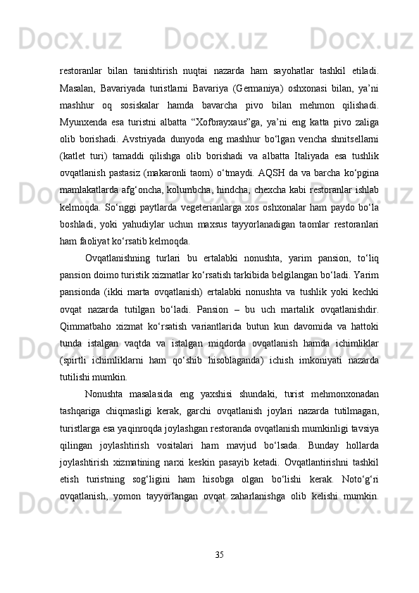 restoranlar   bilan   tanishtirish   nuqtai   nazarda   ham   sayohatlar   tashkil   etiladi.
Masalan,   Bavariyada   turistlarni   Bavariya   (Germaniya)   oshxonasi   bilan,   ya’ni
mashhur   oq   sosiskalar   hamda   bavarcha   pivo   bilan   mehmon   qilishadi.
Myunxenda   esa   turistni   albatta   “Xofbrayxaus”ga,   ya’ni   eng   katta   pivo   zaliga
olib   borishadi.   Avstriyada   dunyoda   eng   mashhur   bo‘lgan   vencha   shnitsellarni
(katlet   turi)   tamaddi   qilishga   olib   borishadi   va   albatta   Italiyada   esa   tushlik
ovqatlanish  pastasiz   (makaronli   taom)   o‘tmaydi.  AQSH  da  va  barcha   ko‘pgina
mamlakatlarda afg‘oncha, kolumbcha, hindcha, chexcha kabi  restoranlar  ishlab
kelmoqda.   So‘nggi   paytlarda   vegeterianlarga   xos   oshxonalar   ham   paydo   bo‘la
boshladi,   yoki   yahudiylar   uchun   maxsus   tayyorlanadigan   taomlar   restoranlari
ham faoliyat ko‘rsatib kelmoqda.
Ovqatlanishning   turlari   bu   ertalabki   nonushta,   yarim   pansion,   to‘liq
pansion doimo turistik xizmatlar ko‘rsatish tarkibida belgilangan bo‘ladi. Yarim
pansionda   (ikki   marta   ovqatlanish)   ertalabki   nonushta   va   tushlik   yoki   kechki
ovqat   nazarda   tutilgan   bo‘ladi.   Pansion   –   bu   uch   martalik   ovqatlanishdir.
Qimmatbaho   xizmat   ko‘rsatish   variantlarida   butun   kun   davomida   va   hattoki
tunda   istalgan   vaqtda   va   istalgan   miqdorda   ovqatlanish   hamda   ichimliklar
(spirtli   ichimliklarni   ham   qo‘shib   hisoblaganda)   ichish   imkoniyati   nazarda
tutilishi mumkin.
Nonushta   masalasida   eng   yaxshisi   shundaki,   turist   mehmonxonadan
tashqariga   chiqmasligi   kerak,   garchi   ovqatlanish   joylari   nazarda   tutilmagan,
turistlarga esa yaqinroqda joylashgan restoranda ovqatlanish mumkinligi tavsiya
qilingan   joylashtirish   vositalari   ham   mavjud   bo‘lsada.   Bunday   hollarda
joylashtirish   xizmatining   narxi   keskin   pasayib   ketadi.   Ovqatlantirishni   tashkil
etish   turistning   sog‘ligini   ham   hisobga   olgan   bo‘lishi   kerak.   Noto‘g‘ri
ovqatlanish,   yomon   tayyorlangan   ovqat   zaharlanishga   olib   kelishi   mumkin.
35 