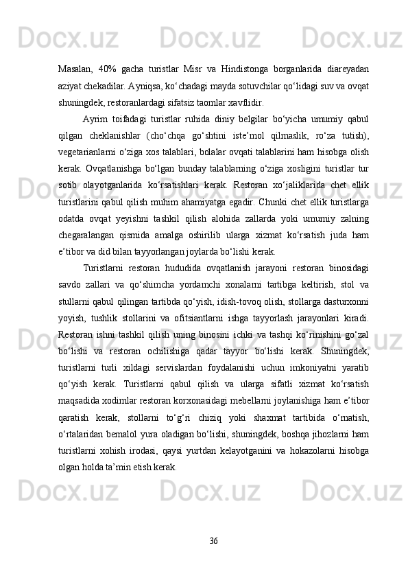 Masalan,   40%   gacha   turistlar   Misr   va   Hindistonga   borganlarida   diareyadan
aziyat chekadilar. Ayniqsa, ko‘chadagi mayda sotuvchilar qo‘lidagi suv va ovqat
shuningdek, restoranlardagi sifatsiz taomlar xavflidir. 
Ayrim   toifadagi   turistlar   ruhida   diniy   belgilar   bo‘yicha   umumiy   qabul
qilgan   cheklanishlar   (cho‘chqa   go‘shtini   iste’mol   qilmaslik,   ro‘za   tutish),
vegetarianlarni o‘ziga xos talablari, bolalar ovqati talablarini ham hisobga olish
kerak.   Ovqatlanishga   bo‘lgan   bunday   talablarning   o‘ziga   xosligini   turistlar   tur
sotib   olayotganlarida   ko‘rsatishlari   kerak.   Restoran   xo‘jaliklarida   chet   ellik
turistlarini  qabul  qilish muhim  ahamiyatga  egadir. Chunki  chet  ellik turistlarga
odatda   ovqat   yeyishni   tashkil   qilish   alohida   zallarda   yoki   umumiy   zalning
chegaralangan   qismida   amalga   oshirilib   ularga   xizmat   ko‘rsatish   juda   ham
e’tibor va did bilan tayyorlangan joylarda bo‘lishi kerak. 
Turistlarni   restoran   hududida   ovqatlanish   jarayoni   restoran   binosidagi
savdo   zallari   va   qo‘shimcha   yordamchi   xonalarni   tartibga   keltirish,   stol   va
stullarni qabul qilingan tartibda qo‘yish, idish-tovoq olish, stollarga dasturxonni
yoyish,   tushlik   stollarini   va   ofitsiantlarni   ishga   tayyorlash   jarayonlari   kiradi.
Restoran   ishni   tashkil   qilish   uning   binosini   ichki   va   tashqi   ko‘rinishini   go‘zal
bo‘lishi   va   restoran   ochilishiga   qadar   tayyor   bo‘lishi   kerak.   Shuningdek,
turistlarni   turli   xildagi   servislardan   foydalanishi   uchun   imkoniyatni   yaratib
qo‘yish   kerak.   Turistlarni   qabul   qilish   va   ularga   sifatli   xizmat   ko‘rsatish
maqsadida xodimlar restoran korxonasidagi mebellarni joylanishiga ham e’tibor
qaratish   kerak,   stollarni   to‘g‘ri   chiziq   yoki   shaxmat   tartibida   o‘rnatish,
o‘rtalaridan bemalol yura oladigan bo‘lishi, shuningdek, boshqa jihozlarni ham
turistlarni   xohish   irodasi,   qaysi   yurtdan   kelayotganini   va   hokazolarni   hisobga
olgan holda ta’min etish kerak. 
36 