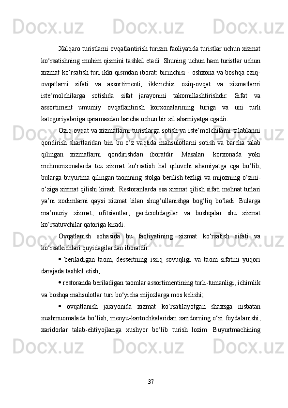 Xalqaro turistlarni ovqatlantirish turizm faoliyatida turistlar uchun xizmat
ko‘rsatishning muhim qismini tashkil etadi. Shuning uchun ham turistlar uchun
xizmat ko‘rsatish turi ikki qismdan iborat: birinchisi - oshxona va boshqa oziq-
ovqatlarni   sifati   va   assortimenti,   ikkinchisi   oziq-ovqat   va   xizmatlarni
iste’molchilarga   sotishda   sifat   jarayonini   takomillashtirishdir.   Sifat   va
assortiment   umumiy   ovqatlantirish   korxonalarining   turiga   va   uni   turli
kategoriyalariga qaramasdan barcha uchun bir xil ahamiyatga egadir.
Oziq-ovqat va xizmatlarni turistlarga sotish va iste’molchilarni talablarini
qondirish   shartlaridan   biri   bu   o‘z   vaqtida   mahsulotlarni   sotish   va   barcha   talab
qilingan   xizmatlarni   qondirishdan   iboratdir.   Masalan:   korxonada   yoki
mehmonxonalarda   tez   xizmat   ko‘rsatish   hal   qiluvchi   ahamiyatga   ega   bo‘lib,
bularga buyurtma qilingan taomning stolga berilish tezligi va mijozning o‘zini-
o‘ziga xizmat qilishi kiradi. Restoranlarda esa xizmat qilish sifati mehnat turlari
ya’ni   xodimlarni   qaysi   xizmat   bilan   shug‘ullanishga   bog‘liq   bo‘ladi.   Bularga
ma’muriy   xizmat,   ofitsiantlar,   garderobdagilar   va   boshqalar   shu   xizmat
ko‘rsatuvchilar qatoriga kiradi. 
Ovqatlanish   sohasida   bu   faoliyatining   xizmat   ko‘rsatish   sifati   va
ko‘rsatkichlari quyidagilardan iboratdir:
   beriladigan   taom,   dessertning   issiq   sovuqligi   va   taom   sifatini   yuqori
darajada tashkil etish; 
  restoranda beriladigan taomlar assortimentining turli-tumanligi, ichimlik
va boshqa mahsulotlar turi bo‘yicha mijozlarga mos kelishi; 
   ovqatlanish   jarayonida   xizmat   ko‘rsatilayotgan   shaxsga   nisbatan
xushmuomalada bo‘lish, menyu-kartochkalaridan xaridorning o‘zi foydalanishi,
xaridorlar   talab-ehtiyojlariga   xushyor   bo‘lib   turish   lozim.   Buyurtmachining
37 