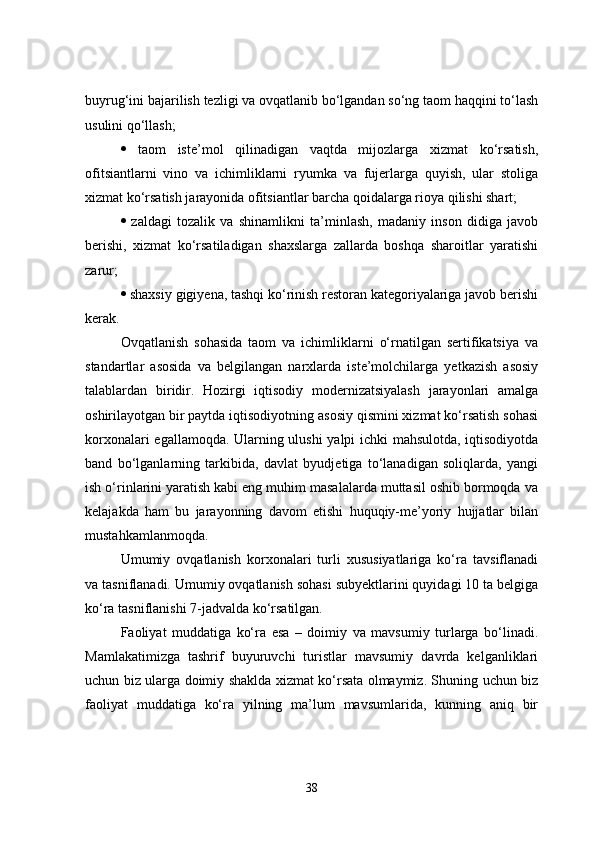 buyrug‘ini bajarilish tezligi va ovqatlanib bo‘lgandan so‘ng taom haqqini to‘lash
usulini qo‘llash; 
   taom   iste’mol   qilinadigan   vaqtda   mijozlarga   xizmat   ko‘rsatish,
ofitsiantlarni   vino   va   ichimliklarni   ryumka   va   fujerlarga   quyish,   ular   stoliga
xizmat ko‘rsatish jarayonida ofitsiantlar barcha qoidalarga rioya qilishi shart; 
   zaldagi   tozalik   va   shinamlikni   ta’minlash,   madaniy   inson   didiga   javob
berishi,   xizmat   ko‘rsatiladigan   shaxslarga   zallarda   boshqa   sharoitlar   yaratishi
zarur; 
  shaxsiy gigiyena, tashqi ko‘rinish restoran kategoriyalariga javob berishi
kerak. 
Ovqatlanish   sohasida   taom   va   ichimliklarni   o‘rnatilgan   sertifikatsiya   va
standartlar   asosida   va   belgilangan   narxlarda   iste’molchilarga   yetkazish   asosiy
talablardan   biridir.   Hozirgi   iqtisodiy   modernizatsiyalash   jarayonlari   amalga
oshirilayotgan bir paytda iqtisodiyotning asosiy qismini xizmat ko‘rsatish sohasi
korxonalari egallamoqda. Ularning ulushi  yalpi ichki mahsulotda, iqtisodiyotda
band   bo‘lganlarning   tarkibida,   davlat   byudjetiga   to‘lanadigan   soliqlarda,   yangi
ish o‘rinlarini yaratish kabi eng muhim masalalarda muttasil oshib bormoqda va
kelajakda   ham   bu   jarayonning   davom   etishi   huquqiy-me’yoriy   hujjatlar   bilan
mustahkamlanmoqda. 
Umumiy   ovqatlanish   korxonalari   turli   xususiyatlariga   ko‘ra   tavsiflanadi
va tasniflanadi. Umumiy ovqatlanish sohasi subyektlarini quyidagi 10 ta belgiga
ko‘ra tasniflanishi 7-jadvalda ko‘rsatilgan. 
Faoliyat   muddatiga   ko‘ra   esa   –   doimiy   va   mavsumiy   turlarga   bo‘linadi.
Mamlakatimizga   tashrif   buyuruvchi   turistlar   mavsumiy   davrda   kelganliklari
uchun biz ularga doimiy shaklda xizmat ko‘rsata olmaymiz. Shuning uchun biz
faoliyat   muddatiga   ko‘ra   yilning   ma’lum   mavsumlarida,   kunning   aniq   bir
38