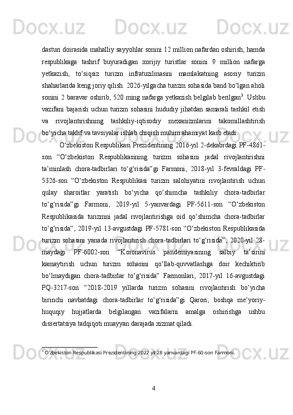 dasturi doirasida mahalliy sayyohlar sonini 12 million nafardan oshirish, hamda
respublikaga   tashrif   buyuradigan   xorijiy   turistlar   sonini   9   million   nafarga
yеtkazish,   to‘siqsiz   turizm   infratuzilmasini   mamlakatning   asosiy   turizm
shaharlarida keng joriy qilish.  2026-yilgacha turizm sohasida band bo‘lgan aholi
sonini  2 baravar oshirib, 520 ming nafarga yеtkazish  belgilab berilgan 3
. Ushbu
vazifani   bajarish   uchun  turizm   sohasini   hududiy  jihatdan   samarali   tashkil  etish
va   rivojlantirishning   tashkiliy-iqtisodiy   mexanizmlarini   takomillashtirish
bo‘yicha taklif va tavsiyalar ishlab chiqish muhim ahamiyat kasb etadi.
O‘zbekiston Respublikasi Prezidentining 2016-yil 2-dekabrdagi PF-4861-
son   “O‘zbekiston   Respublikasining   turizm   sohasini   jadal   rivojlantirishni
ta’minlash   chora-tadbirlari   to‘g‘risida”gi   Farmoni,   2018-yil   3-fevraldagi   PF-
5326-son   “O‘zbekiston   Respublikasi   turizm   salohiyatini   rivojlantirish   uchun
qulay   sharoitlar   yaratish   bo‘yicha   qo‘shimcha   tashkiliy   chora-tadbirlar
to‘g‘risida”gi   Farmoni,   2019-yil   5-yanvardagi   PF-5611-son   “O‘zbekiston
Respublikasida   turizmni   jadal   rivojlantirishga   oid   qo‘shimcha   chora-tadbirlar
to‘g‘risida”,   2019-yil   13-avgustdagi   PF-5781-son   “O‘zbekiston   Respublikasida
turizm   sohasini   yanada   rivojlantirish   chora-tadbirlari   to‘g‘risida”,   2020-yil   28-
maydagi   PF-6002-son   “Koronavirus   pandemiyasining   salbiy   ta’sirini
kamaytirish   uchun   turizm   sohasini   qo‘llab-quvvatlashga   doir   kechiktirib
bo‘lmaydigan   chora-tadbirlar   to‘g‘risida”   Farmonlari,   2017-yil   16-avgustdagi
PQ-3217-son   “2018-2019   yillarda   turizm   sohasini   rivojlantirish   bo‘yicha
birinchi   navbatdagi   chora-tadbirlar   to‘g‘risida”gi   Qarori,   boshqa   me’yoriy-
huquqiy   hujjatlarda   belgilangan   vazifalarni   amalga   oshirishga   ushbu
dissertatsiya tadqiqoti muayyan darajada xizmat qiladi.
3
 O‘zbekiston Respublikasi Prezidentining 2022 yil 28 yanvardagi PF-60-son Farmoni.
4 
