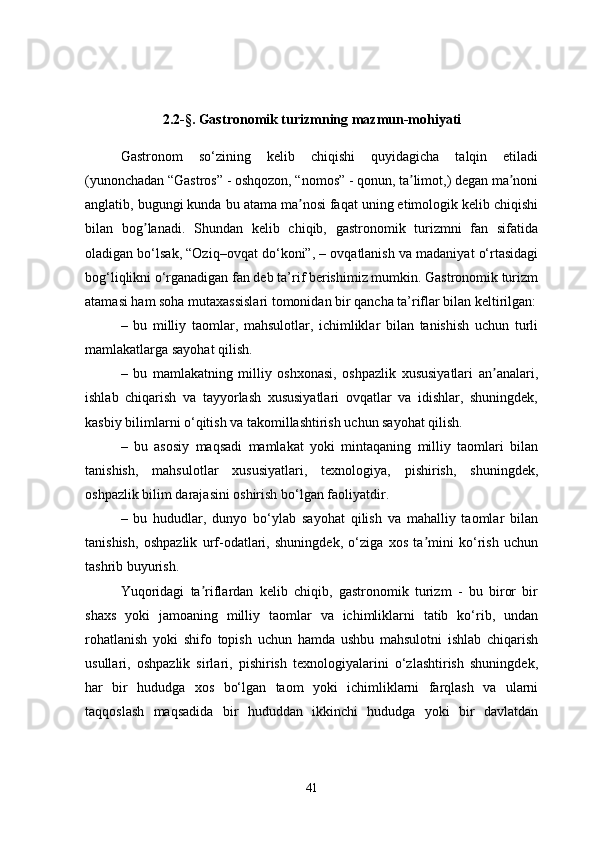 2.2-§. Gastronomik turizmning mazmun-mohiyati
Gastronom   so‘zining   kelib   chiqishi   quyidagicha   talqin   etiladi
(yunonchadan “Gastros” - oshqozon, “nomos” - qonun, ta limot,) degan ma noniʼ ʼ
anglatib, bugungi kunda bu atama ma nosi faqat uning etimologik kelib chiqishi	
ʼ
bilan   bog lanadi.   Shundan   kelib   chiqib,   gastronomik   turizmni   fan   sifatida	
ʼ
oladigan bo‘lsak, “Oziq–ovqat do ‘ koni”, – ovqatlanish va madaniyat o‘rtasidagi
bog ‘ liqlikni o‘rganadigan fan deb ta’rif berishimiz mumkin. Gastronomik turizm
atamasi ham soha mutaxassislari tomonidan bir qancha ta’riflar bilan keltirilgan:
–   bu   milliy   taomlar,   mahsulotlar,   ichimliklar   bilan   tanishish   uchun   turli
mamlakatlarga sayohat qilish. 
–   bu   mamlakatning   milliy   oshxonasi,   oshpazlik   xususiyatlari   an analari,	
ʼ
ishlab   chiqarish   va   tayyorlash   xususiyatlari   ovqatlar   va   idishlar,   shuningdek,
kasbiy bilimlarni o‘qitish va takomillashtirish uchun sayohat qilish. 
–   bu   asosiy   maqsadi   mamlakat   yoki   mintaqaning   milliy   taomlari   bilan
tanishish,   mahsulotlar   xususiyatlari,   texnologiya,   pishirish,   shuningdek,
oshpazlik bilim darajasini oshirish bo‘lgan faoliyatdir. 
–   bu   hududlar,   dunyo   bo‘ylab   sayohat   qilish   va   mahalliy   taomlar   bilan
tanishish,   oshpazlik   urf-odatlari,   shuningdek,   o‘ziga   xos   ta mini   ko‘rish   uchun	
ʼ
tashrib buyurish. 
Yuqoridagi   ta riflardan   kelib   chiqib,   gastronomik   turizm   -   bu   biror   bir	
ʼ
shaxs   yoki   jamoaning   milliy   taomlar   va   ichimliklarni   tatib   ko‘rib,   undan
rohatlanish   yoki   shifo   topish   uchun   hamda   ushbu   mahsulotni   ishlab   chiqarish
usullari,   oshpazlik   sirlari,   pishirish   texnologiyalarini   o‘zlashtirish   shuningdek,
har   bir   hududga   xos   bo‘lgan   taom   yoki   ichimliklarni   farqlash   va   ularni
taqqoslash   maqsadida   bir   hududdan   ikkinchi   hududga   yoki   bir   davlatdan
41 