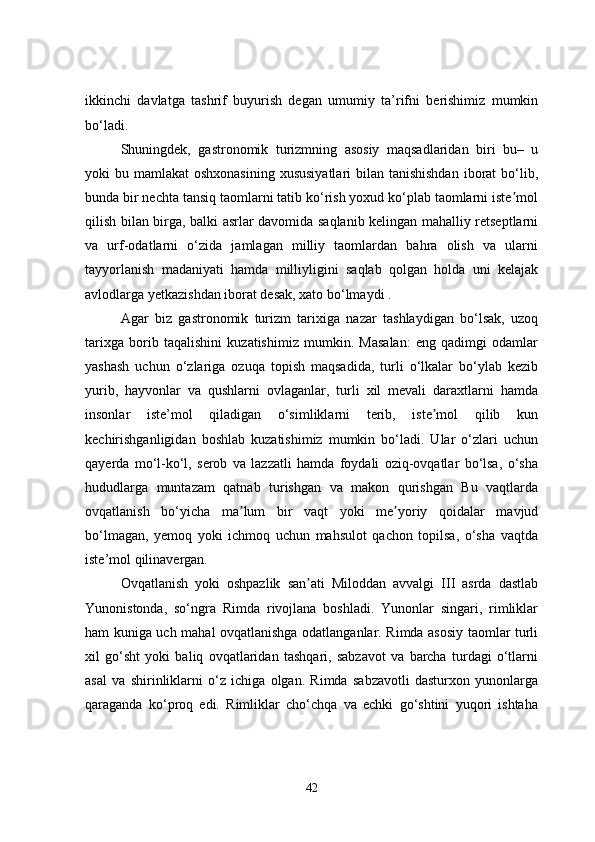ikkinchi   davlatga   tashrif   buyurish   degan   umumiy   ta’rifni   berishimiz   mumkin
bo‘ladi. 
Shuningdek,   gastronomik   turizmning   asosiy   maqsadlaridan   biri   bu–   u
yoki  bu mamlakat  oshxonasining  xususiyatlari  bilan tanishishdan  iborat  bo‘lib,
bunda bir nechta tansiq taomlarni tatib ko‘rish yoxud ko‘plab taomlarni iste molʼ
qilish bilan birga, balki asrlar davomida saqlanib kelingan mahalliy retseptlarni
va   urf-odatlarni   o‘zida   jamlagan   milliy   taomlardan   bahra   olish   va   ularni
tayyorlanish   madaniyati   hamda   milliyligini   saqlab   qolgan   holda   uni   kelajak
avlodlarga yetkazishdan iborat desak, xato bo‘lmaydi .
Аgar   biz   gastronomik   turizm   tarixiga   nazar   tashlaydigan   bo‘lsak,   uzoq
tarixga   borib   taqalishini   kuzatishimiz   mumkin.   Masalan:   eng   qadimgi   odamlar
yashash   uchun   o‘zlariga   ozuqa   topish   maqsadida,   turli   o‘lkalar   bo‘ylab   kezib
yurib,   hayvonlar   va   qushlarni   ovlaganlar,   turli   xil   mevali   daraxtlarni   hamda
insonlar   iste’mol   qiladigan   o‘simliklarni   terib,   iste mol   qilib   kun	
ʼ
kechirishganligidan   boshlab   kuzatishimiz   mumkin   bo‘ladi.   Ular   o‘zlari   uchun
qayerda   mo‘l-ko‘l,   serob   va   lazzatli   hamda   foydali   oziq-ovqatlar   bo‘lsa,   o‘sha
hududlarga   muntazam   qatnab   turishgan   va   makon   qurishgan   Bu   vaqtlarda
ovqatlanish   bo‘yicha   ma lum   bir   vaqt   yoki   me yoriy   qoidalar   mavjud	
ʼ ʼ
bo‘lmagan,   yemoq   yoki   ichmoq   uchun   mahsulot   qachon   topilsa,   o‘sha   vaqtda
iste’mol qilinavergan. 
Ovqatlanish   yoki   oshpazlik   san ati   Miloddan   avvalgi   III   asrda   dastlab	
ʼ
Yunonistonda,   so‘ngra   Rimda   rivojlana   boshladi.   Yunonlar   singari,   rimliklar
ham kuniga uch mahal ovqatlanishga odatlanganlar. Rimda asosiy taomlar turli
xil   go‘sht   yoki   baliq   ovqatlaridan   tashqari,   sabzavot   va   barcha   turdagi   o‘tlarni
asal   va   shirinliklarni   o‘z   ichiga   olgan.   Rimda   sabzavotli   dasturxon   yunonlarga
qaraganda   ko‘proq   edi.   Rimliklar   cho‘chqa   va   echki   go‘shtini   yuqori   ishtaha
42 