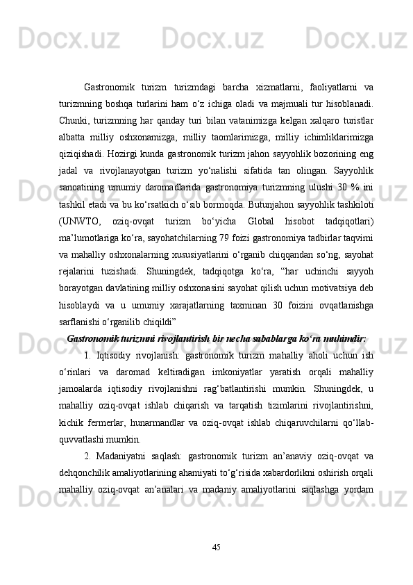 Gastronomik   turizm   turizmdagi   barcha   xizmatlarni,   faoliyatlarni   va
turizmning   boshqa   turlarini   ham   o‘z   ichiga   oladi   va   majmuali   tur   hisoblanadi.
Chunki,   turizmning   har   qanday   turi   bilan   vatanimizga   kelgan   xalqaro   turistlar
albatta   milliy   oshxonamizga,   milliy   taomlarimizga,   milliy   ichimliklarimizga
qiziqishadi. Hozirgi kunda gastronomik turizm jahon sayyohlik bozorining eng
jadal   va   rivojlanayotgan   turizm   yo‘nalishi   sifatida   tan   olingan.   Sayyohlik
sanoatining   umumiy   daromadlarida   gastronomiya   turizmning   ulushi   30   %   ini
tashkil etadi va bu ko‘rsatkich o‘sib bormoqda. Butunjahon sayyohlik tashkiloti
(UNWTO,   oziq-ovqat   turizm   bo‘yicha   Global   hisobot   tadqiqotlari)
ma’lumotlariga ko‘ra, sayohatchilarning 79 foizi gastronomiya tadbirlar taqvimi
va mahalliy oshxonalarning xususiyatlarini o‘rganib chiqqandan so‘ng, sayohat
rejalarini   tuzishadi.   Shuningdek,   tadqiqotga   ko‘ra,   “har   uchinchi   sayyoh
borayotgan davlatining milliy oshxonasini sayohat qilish uchun motivatsiya deb
hisoblaydi   va   u   umumiy   xarajatlarning   taxminan   30   foizini   ovqatlanishga
sarflanishi o‘rganilib chiqildi”
Gastronomik turizmni rivojlantirish bir necha sabablarga ko‘ra muhimdir:
1.   Iqtisodiy   rivojlanish:   gastronomik   turizm   mahalliy   aholi   uchun   ish
o‘rinlari   va   daromad   keltiradigan   imkoniyatlar   yaratish   orqali   mahalliy
jamoalarda   iqtisodiy   rivojlanishni   rag‘batlantirishi   mumkin.   Shuningdek,   u
mahalliy   oziq-ovqat   ishlab   chiqarish   va   tarqatish   tizimlarini   rivojlantirishni,
kichik   fermerlar,   hunarmandlar   va   oziq-ovqat   ishlab   chiqaruvchilarni   qo‘llab-
quvvatlashi mumkin.
2.   Madaniyatni   saqlash:   gastronomik   turizm   an’anaviy   oziq-ovqat   va
dehqonchilik amaliyotlarining ahamiyati to‘g‘risida xabardorlikni oshirish orqali
mahalliy   oziq-ovqat   an’analari   va   madaniy   amaliyotlarini   saqlashga   yordam
45 