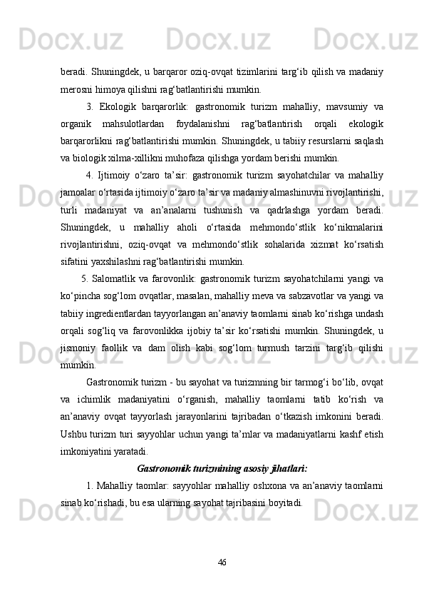 beradi. Shuningdek, u barqaror oziq-ovqat tizimlarini targ‘ib qilish va madaniy
merosni himoya qilishni rag‘batlantirishi mumkin.
3.   Ekologik   barqarorlik:   gastronomik   turizm   mahalliy,   mavsumiy   va
organik   mahsulotlardan   foydalanishni   rag‘batlantirish   orqali   ekologik
barqarorlikni rag‘batlantirishi mumkin. Shuningdek, u tabiiy resurslarni saqlash
va biologik xilma-xillikni muhofaza qilishga yordam berishi mumkin.
4.   Ijtimoiy   o‘zaro   ta’sir:   gastronomik   turizm   sayohatchilar   va   mahalliy
jamoalar o‘rtasida ijtimoiy o‘zaro ta’sir va madaniy almashinuvni rivojlantirishi,
turli   madaniyat   va   an’analarni   tushunish   va   qadrlashga   yordam   beradi.
Shuningdek,   u   mahalliy   aholi   o‘rtasida   mehmondo‘stlik   ko‘nikmalarini
rivojlantirishni,   oziq-ovqat   va   mehmondo‘stlik   sohalarida   xizmat   ko‘rsatish
sifatini yaxshilashni rag‘batlantirishi mumkin.
5.   Salomatlik   va   farovonlik:   gastronomik   turizm   sayohatchilarni   yangi   va
ko‘pincha sog‘lom ovqatlar, masalan, mahalliy meva va sabzavotlar va yangi va
tabiiy ingredientlardan tayyorlangan an’anaviy taomlarni sinab ko‘rishga undash
orqali   sog‘liq   va   farovonlikka   ijobiy   ta’sir   ko‘rsatishi   mumkin.   Shuningdek,   u
jismoniy   faollik   va   dam   olish   kabi   sog‘lom   turmush   tarzini   targ‘ib   qilishi
mumkin.
Gastronomik turizm - bu sayohat va turizmning bir tarmog‘i bo‘lib, ovqat
va   ichimlik   madaniyatini   o‘rganish,   mahalliy   taomlarni   tatib   ko‘rish   va
an’anaviy   ovqat   tayyorlash   jarayonlarini   tajribadan   o‘tkazish   imkonini   beradi.
Ushbu turizm turi sayyohlar uchun yangi ta’mlar va madaniyatlarni kashf etish
imkoniyatini yaratadi.
Gastronomik turizmining asosiy jihatlari:
1. Mahalliy taomlar: sayyohlar  mahalliy oshxona va an’anaviy taomlarni
sinab ko‘rishadi, bu esa ularning sayohat tajribasini boyitadi.
46 
