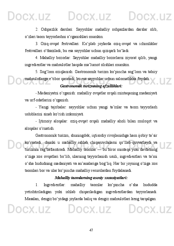 2.   Oshpazlik   darslari:   Sayyohlar   mahalliy   oshpazlardan   darslar   olib,
o‘zlari taom tayyorlashni o‘rganishlari mumkin.
3.   Oziq-ovqat   festivallari:   Ko‘plab   joylarda   oziq-ovqat   va   ichimliklar
festivallari o‘tkaziladi, bu esa sayyohlar uchun qiziqarli bo‘ladi.
4.   Mahalliy   bozorlar:   Sayyohlar   mahalliy   bozorlarni   ziyorat   qilib,   yangi
ingredientlar va mahsulotlar haqida ma’lumot olishlari mumkin.
5.   Sog‘lom   oziqlanish:   Gastronomik   turizm   ko‘pincha   sog‘lom   va   tabiiy
mahsulotlarga e’tibor qaratadi, bu esa sayyohlar uchun salomatlikka foydali.
Gastronomik turizmning afzalliklari:
- Madaniyatni o‘rganish: mahalliy ovqatlar orqali mintaqaning madaniyati
va urf-odatlarini o‘rganish.
-   Yangi   tajribalar:   sayyohlar   uchun   yangi   ta’mlar   va   taom   tayyorlash
uslublarini sinab ko‘rish imkoniyati.
-   Ijtimoiy   aloqalar:   oziq-ovqat   orqali   mahalliy   aholi   bilan   muloqot   va
aloqalar o‘rnatish.
Gastronomik turizm, shuningdek, iqtisodiy rivojlanishga ham ijobiy ta’sir
ko‘rsatadi,   chunki   u   mahalliy   ishlab   chiqaruvchilarni   qo‘llab-quvvatlaydi   va
turizmni rag‘batlantiradi.   Mahalliy taomlar — bu biror mintaqa yoki davlatning
o‘ziga   xos   ovqatlari   bo‘lib,   ularning   tayyorlanish   usuli,   ingredientlari   va   ta’mi
o‘sha hududning madaniyati va an’analariga bog‘liq. Har bir joyning o‘ziga xos
taomlari bor va ular ko‘pincha mahalliy resurslardan foydalanadi. 
Mahalliy  t aomlarning  a sosiy  x ususiyatlari :
1.   Ingredientlar:   m ahalliy   taomlar   ko‘pincha   o‘sha   hududda
yetishtiriladigan   yoki   ishlab   chiqariladigan   ingredientlardan   tayyorlanadi.
Masalan, dengiz bo‘yidagi joylarda baliq va dengiz mahsulotlari keng tarqalgan.
47 