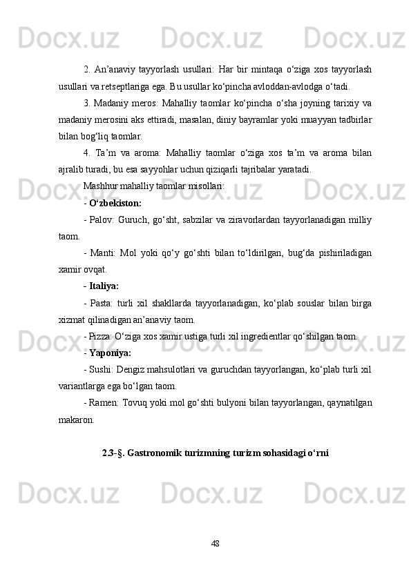 2.   An’anaviy   t ayyorlash   u sullari:   Har   bir   mintaqa   o‘ziga   xos   tayyorlash
usullari va retseptlariga ega. Bu usullar ko‘pincha avloddan-avlodga o‘tadi.
3.   Madaniy   meros:   Mahalliy   taomlar   ko‘pincha   o‘sha   joyning   tarixiy   va
madaniy merosini aks ettiradi, masalan, diniy bayramlar yoki muayyan tadbirlar
bilan bog‘liq taomlar.
4.   Ta’m   va   aroma:   Mahalliy   taomlar   o‘ziga   xos   ta’m   va   aroma   bilan
ajralib turadi, bu esa sayyohlar uchun qiziqarli tajribalar yaratadi.
M ashhur mahalliy taomlar misollari :
-  O‘zbekiston:
  - P a lov: Guruch, go‘sht, sabzilar  va ziravorlardan tayyorlanadigan milliy
taom.
-   Manti:   Mol   yoki   qo‘y   go‘shti   bilan   to‘ldirilgan,   bug‘da   pishiriladigan
xamir ovqat.
- Italiya:
  -   Pasta:   t urli   xil   shakllarda   tayyorlanadigan,   ko‘plab   souslar   bilan   birga
xizmat qilinadigan an’anaviy taom.
- Pizza: O‘ziga xos xamir ustiga turli xil ingredientlar qo‘shilgan taom.
-  Yaponiya:
  - Sushi: Dengiz mahsulotlari va guruchdan tayyorlangan, ko‘plab turli xil
variantlarga ega bo‘lgan taom.
  - Ramen: Tovuq yoki mol go‘shti bul y oni bilan tayyorlangan, qaynatilgan
makaron.
2.3-§. Gastronomik turizmning turizm sohasidagi o‘rni
48 