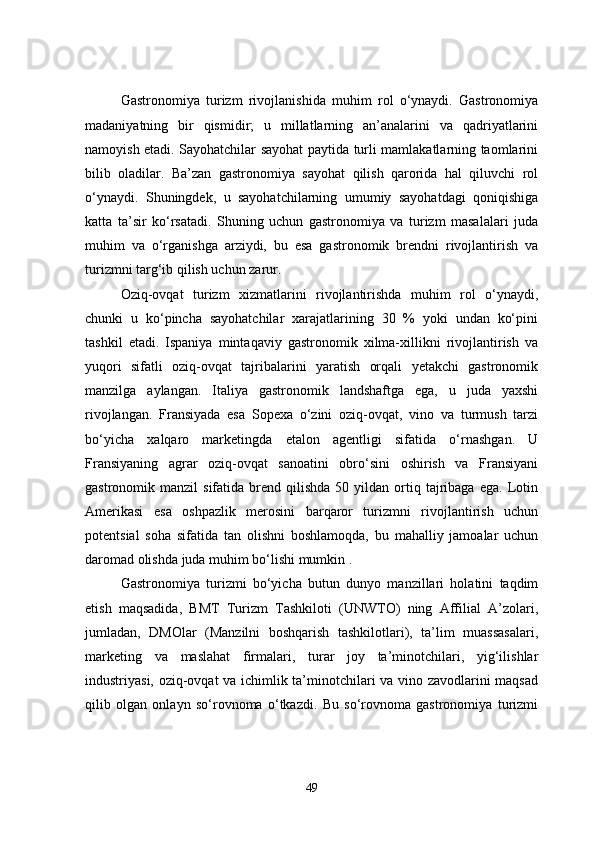Gastronomiya   turizm   rivojlanishida   muhim   rol   o‘ynaydi.   Gastronomiya
madaniyatning   bir   qismidir;   u   millatlarning   an’analarini   va   qadriyatlarini
namoyish etadi. Sayohatchilar sayohat paytida turli mamlakatlarning taomlarini
bilib   oladilar.   Ba’zan   gastronomiya   sayohat   qilish   qarorida   hal   qiluvchi   rol
o‘ynaydi.   Shuningdek,   u   sayohatchilarning   umumiy   sayohatdagi   qoniqishiga
katta   ta’sir   ko‘rsatadi.   Shuning   uchun   gastronomiya   va   turizm   masalalari   juda
muhim   va   o‘rganishga   arziydi,   bu   esa   gastronomik   brendni   rivojlantirish   va
turizmni targ‘ib qilish uchun zarur.
Oziq-ovqat   turizm   xizmatlarini   rivojlantirishda   muhim   rol   o‘ynaydi,
chunki   u   ko‘pincha   sayohatchilar   xarajatlarining   30   %   yoki   undan   ko‘pini
tashkil   etadi.   Ispaniya   mintaqaviy   gastronomik   xilma-xillikni   rivojlantirish   va
yuqori   sifatli   oziq-ovqat   tajribalarini   yaratish   orqali   yetakchi   gastronomik
manzilga   aylangan.   Italiya   gastronomik   landshaftga   ega,   u   juda   yaxshi
rivojlangan.   Fransiyada   esa   Sopexa   o‘zini   oziq-ovqat,   vino   va   turmush   tarzi
bo‘yicha   xalqaro   marketingda   etalon   agentligi   sifatida   o‘rnashgan.   U
Fransiyaning   agrar   oziq-ovqat   sanoatini   obro‘sini   oshirish   va   Fransiyani
gastronomik  manzil   sifatida  brend  qilishda  50  yildan  ortiq  tajribaga  ega.   Lotin
Amerikasi   esa   oshpazlik   merosini   barqaror   turizmni   rivojlantirish   uchun
potentsial   soha   sifatida   tan   olishni   boshlamoqda,   bu   mahalliy   jamoalar   uchun
daromad olishda juda muhim bo‘lishi mumkin .
Gastronomiya   turizmi   bo‘yicha   butun   dunyo   manzillari   holatini   taqdim
etish   maqsadida,   BMT   Turizm   Tashkiloti   (UNWTO)   ning   Affilial   A’zolari,
jumladan,   DMOlar   (Manzilni   boshqarish   tashkilotlari),   ta’lim   muassasalari,
marketing   va   maslahat   firmalari,   turar   joy   ta’minotchilari,   yig‘ilishlar
industriyasi, oziq-ovqat va ichimlik ta’minotchilari va vino zavodlarini maqsad
qilib   olgan   onlayn   so‘rovnoma   o‘tkazdi.   Bu   so‘rovnoma   gastronomiya   turizmi
49 