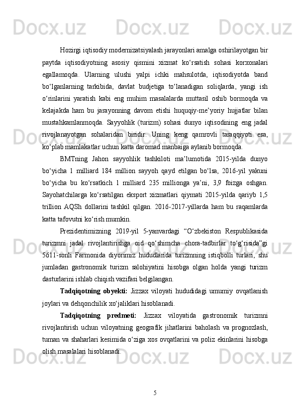 Hozirgi iqtisodiy modernizatsiyalash jarayonlari amalga oshirilayotgan bir
paytda   iqtisodiyotning   asosiy   qismini   xizmat   ko‘rsatish   sohasi   korxonalari
egallamoqda.   Ularning   ulushi   yalpi   ichki   mahsulotda,   iqtisodiyotda   band
bo‘lganlarning   tarkibida,   davlat   budjetiga   to‘lanadigan   soliqlarda,   yangi   ish
o‘rinlarini   yaratish   kabi   eng   muhim   masalalarda   muttasil   oshib   bormoqda   va
kelajakda   ham   bu   jarayonning   davom   etishi   huquqiy-me’yoriy   hujjatlar   bilan
mustahkamlanmoqda.   Sayyohlik   (turizm)   sohasi   dunyo   iqtisodining   eng   jadal
rivojlanayotgan   sohalaridan   biridir.   Uning   keng   qamrovli   taraqqiyoti   esa,
ko‘plab mamlakatlar uchun katta daromad manbaiga aylanib bormoqda.
BMTning   Jahon   sayyohlik   tashkiloti   ma’lumotida   2015-yilda   dunyo
bo‘yicha   1   milliard   184   million   sayyoh   qayd   etilgan   bo‘lsa,   2016-yil   yakuni
bo‘yicha   bu   ko‘rsatkich   1   milliard   235   millionga   ya’ni,   3,9   foizga   oshgan.
Sayohatchilarga   ko‘rsatilgan   eksport   xizmatlari   qiymati   2015-yilda   qariyb   1,5
trillion   AQSh   dollarini   tashkil   qilgan.   2016-2017-yillarda   ham   bu   raqamlarda
katta tafovutni ko‘rish mumkin.
Prezidentimizning   2019-yil   5-yanvardagi   “O‘zbekiston   Respublikasida
turizmni   jadal   rivojlantirishga   oid   qo‘shimcha   chora-tadbirlar   to‘g‘risida”gi
5611-sonli   Farmonida   diyorimiz   hududlarida   turizmning   istiqbolli   turlari,   shu
jumladan   gastronomik   turizm   salohiyatini   hisobga   olgan   holda   yangi   turizm
dasturlarini ishlab chiqish vazifasi belgilangan. 
Tadqiqotning   obyekti:   Jizzax   viloyati   hududidagi   umumiy   ovqatlanish
joylari va dehqonchilik xo‘jaliklari hisoblanadi. 
Tadqiqotning   predmeti:   Jizzax   viloyatida   gastronomik   turizmni
rivojlantirish   uchun   viloyatning   geografik   jihatlarini   baholash   va   prognozlash,
tuman va shaharlari kesimida o‘ziga xos ovqatlarini va poliz ekinlarini hisobga
olish masalalari hisoblanadi.
5 