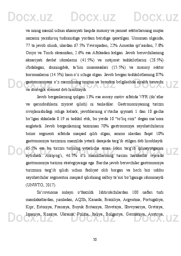 va uning manzil uchun ahamiyati haqida xususiy va jamoat sektorlarining nuqtai
nazarini   yaxshiroq   tushunishga   yordam   berishga   qaratilgan.   Umuman   olganda,
77 ta  javob olindi,  ulardan  67.5%  Yevropadan,  22%   Amerika qit’asidan,  7.8%
Osiyo   va   Tinch   okeanidan,   2.6%   esa   Afrikadan   kelgan.   Javob   beruvchilarning
aksariyati   davlat   idoralarini   (41.5%)   va   notijorat   tashkilotlarini   (28.5%)
ifodalagan;   shuningdek,   ta’lim   muassasalari   (15.5%)   va   xususiy   sektor
korxonalarini (14.5%) ham o‘z ichiga olgan. Javob bergan tashkilotlarning 87%
gastronomiyani o‘z manzilining imijini va brendini belgilashda ajralib turuvchi
va strategik element deb hisoblaydi.
Javob berganlarning qolgan 13% esa asosiy  motiv sifatida VFR (do‘stlar
va   qarindoshlarni   ziyorat   qilish)   ni   tanladilar.   Gastronomiyaning   turizm
rivojlanishidagi   roliga   kelsak,   javoblarning   o‘rtacha   qiymati   1   dan   10   gacha
bo‘lgan   shkalada   8.19   ni   tashkil   etdi,   bu   yerda   10   "to‘liq   rozi"   degan   ma’noni
anglatadi.   Javob   berganlarning   taxminan   70%   gastronomiya   sayohatchilarini
bozor   segmenti   sifatida   maqsad   qilib   olgan;   ammo   ulardan   faqat   10%
gastronomiya turizmini manzilda yetarli darajada targ‘ib etilgan deb hisoblaydi.
65.5%   esa   bu   turizm   turining   yetarlicha   emas,   lekin   targ‘ib   qilinayotganini
aytishadi.   Aniqrog‘i,   46.5%   o‘z   manzillarining   turizm   harakatlar   rejasida
gastronomiya turizmi strategiyasiga ega. Barcha javob beruvchilar gastronomiya
turizmini   targ‘ib   qilish   uchun   faoliyat   olib   borgan   va   hech   biri   ushbu
sayohatchilar segmentini maqsad qilishning salbiy ta’siri bo‘lganiga ishonmaydi
(UNWTO, 2017).
So‘rovnoma   onlayn   o‘tkazildi.   Ishtirokchilardan   100   nafari   turli
mamlakatlardan,   jumladan,   AQSh,   Kanada,   Braziliya,   Argentina,   Portugaliya,
Kipr,   Estoniya,   Fransiya,   Buyuk   Britaniya,   Shvetsiya,   Shveysariya,   Gretsiya,
Ispaniya,   Rossiya,   Ukraina,   Polsha,   Italiya,   Bolgariya,   Germaniya,   Avstriya,
50 