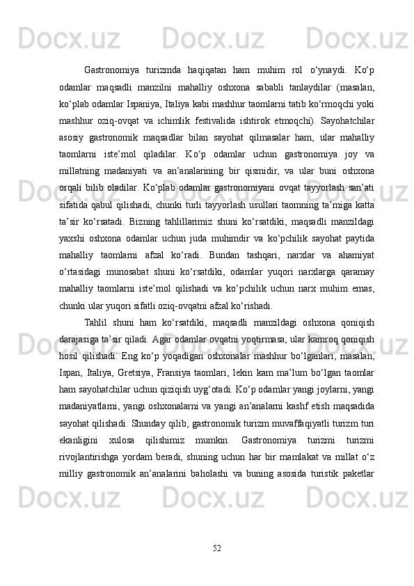 Gastronomiya   turizmda   haqiqatan   ham   muhim   rol   o‘ynaydi.   Ko‘p
odamlar   maqsadli   manzilni   mahalliy   oshxona   sababli   tanlaydilar   (masalan,
ko‘plab odamlar Ispaniya, Italiya kabi mashhur taomlarni tatib ko‘rmoqchi yoki
mashhur   oziq-ovqat   va   ichimlik   festivalida   ishtirok   etmoqchi).   Sayohatchilar
asosiy   gastronomik   maqsadlar   bilan   sayohat   qilmasalar   ham,   ular   mahalliy
taomlarni   iste’mol   qiladilar.   Ko‘p   odamlar   uchun   gastronomiya   joy   va
millatning   madaniyati   va   an’analarining   bir   qismidir,   va   ular   buni   oshxona
orqali   bilib   oladilar.   Ko‘plab   odamlar   gastronomiyani   ovqat   tayyorlash   san’ati
sifatida qabul  qilishadi,  chunki  turli  tayyorlash  usullari   taomning  ta’miga  katta
ta’sir   ko‘rsatadi.   Bizning   tahlillarimiz   shuni   ko‘rsatdiki,   maqsadli   manzildagi
yaxshi   oshxona   odamlar   uchun   juda   muhimdir   va   ko‘pchilik   sayohat   paytida
mahalliy   taomlarni   afzal   ko‘radi.   Bundan   tashqari,   narxlar   va   ahamiyat
o‘rtasidagi   munosabat   shuni   ko‘rsatdiki,   odamlar   yuqori   narxlarga   qaramay
mahalliy   taomlarni   iste’mol   qilishadi   va   ko‘pchilik   uchun   narx   muhim   emas,
chunki ular yuqori sifatli oziq-ovqatni afzal ko‘rishadi.
Tahlil   shuni   ham   ko‘rsatdiki,   maqsadli   manzildagi   oshxona   qoniqish
darajasiga ta’sir qiladi. Agar odamlar ovqatni yoqtirmasa, ular kamroq qoniqish
hosil   qilishadi.   Eng   ko‘p   yoqadigan   oshxonalar   mashhur   bo‘lganlari,   masalan,
Ispan,   Italiya,   Gretsiya,   Fransiya   taomlari,   lekin   kam   ma’lum   bo‘lgan   taomlar
ham sayohatchilar uchun qiziqish uyg‘otadi. Ko‘p odamlar yangi joylarni, yangi
madaniyatlarni, yangi  oshxonalarni va yangi  an’analarni  kashf  etish maqsadida
sayohat qilishadi. Shunday qilib, gastronomik turizm muvaffaqiyatli turizm turi
ekanligini   xulosa   qilishimiz   mumkin.   Gastronomiya   turizmi   turizmi
rivojlantirishga   yordam   beradi,   shuning   uchun   har   bir   mamlakat   va   millat   o‘z
milliy   gastronomik   an’analarini   baholashi   va   buning   asosida   turistik   paketlar
52 