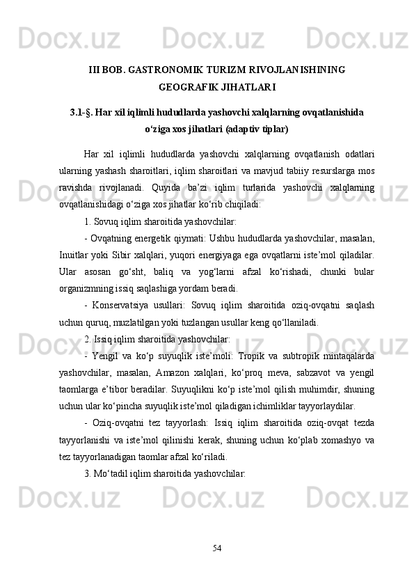 I I I BOB .  GASTRONOMIK TURIZM RIVOJLANISHINING
GEOGRAFIK JIHATLARI
3.1-§. Har xil iqlimli hududlarda yashovchi xalqlarning ovqatlanishida
o‘ziga xos jihatlari (adaptiv tiplar)
Har   xil   iqlimli   hududlarda   yashovchi   xalqlarning   ovqatlanish   odatlari
ularning yashash  sharoitlari, iqlim  sharoitlari  va mavjud tabiiy resurslarga mos
ravishda   rivojlanadi.   Quyida   ba’zi   iqlim   turlarida   yashovchi   xalqlarning
ovqatlanishidagi o‘ziga xos jihatlar ko‘rib chiqiladi:
1. Sovuq iqlim sharoitida yashovchilar:
  - Ovqatning energetik qiymati: Ushbu hududlarda yashovchilar, masalan,
Inuitlar yoki  Sibir  xalqlari, yuqori  energiyaga ega ovqatlarni iste’mol  qiladilar.
Ular   asosan   go‘sht,   baliq   va   yog‘larni   afzal   ko‘rishadi,   chunki   bular
organizmning issiq saqlashiga yordam beradi.
  -   Konservatsiya   usullari:   Sovuq   iqlim   sharoitida   oziq-ovqatni   saqlash
uchun quruq, muzlatilgan yoki tuzlangan usullar keng qo‘llaniladi.
2. Issiq iqlim sharoitida yashovchilar:
  -   Yengil   va   ko‘p   suyuqlik   iste’moli:   Tropik   va   subtropik   mintaqalarda
yashovchilar,   masalan,   Amazon   xalqlari,   ko‘proq   meva,   sabzavot   va   yengil
taomlarga  e’tibor   beradilar.  Suyuqlikni   ko‘p  iste’mol  qilish  muhimdir,  shuning
uchun ular ko‘pincha suyuqlik iste’mol qiladigan ichimliklar tayyorlaydilar.
-   Oziq-ovqatni   tez   tayyorlash:   Issiq   iqlim   sharoitida   oziq-ovqat   tezda
tayyorlanishi   va   iste’mol   qilinishi   kerak,   shuning   uchun   ko‘plab   xomashyo   va
tez tayyorlanadigan taomlar afzal ko‘riladi.
3. Mo‘tadil iqlim sharoitida yashovchilar:
54 