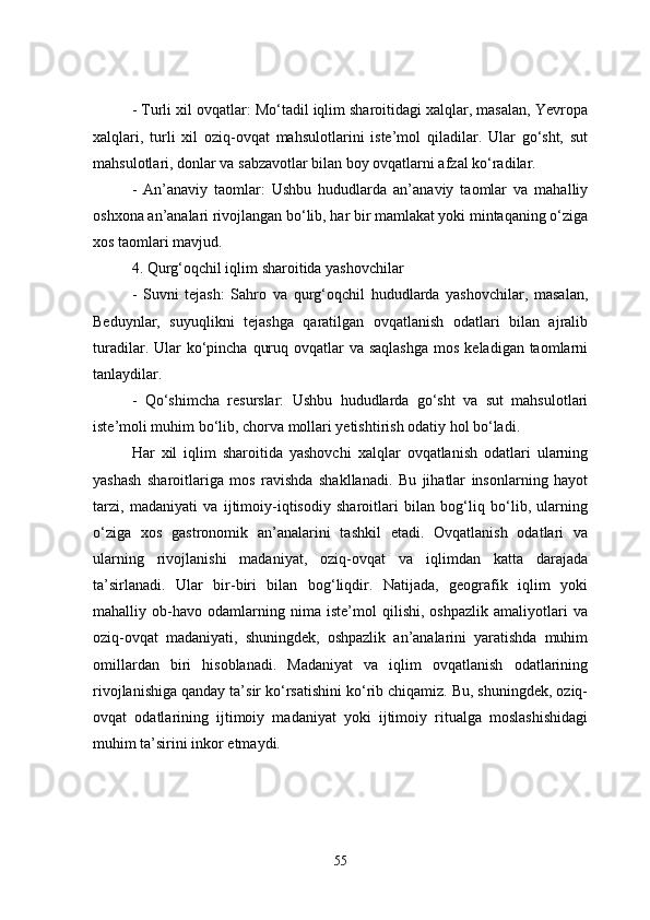   - Turli xil ovqatlar: Mo‘tadil iqlim sharoitidagi xalqlar, masalan, Yevropa
xalqlari,   turli   xil   oziq-ovqat   mahsulotlarini   iste’mol   qiladilar.   Ular   go‘sht,   sut
mahsulotlari, donlar va sabzavotlar bilan boy ovqatlarni afzal ko‘radilar.
  -   An’anaviy   taomlar:   Ushbu   hududlarda   an’anaviy   taomlar   va   mahalliy
oshxona an’analari rivojlangan bo‘lib, har bir mamlakat yoki mintaqaning o‘ziga
xos taomlari mavjud.
4. Qurg‘oqchil iqlim sharoitida yashovchilar
  -   Suvni   tejash:   Sahro   va   qurg‘oqchil   hududlarda   yashovchilar,   masalan,
Beduynlar,   suyuqlikni   tejashga   qaratilgan   ovqatlanish   odatlari   bilan   ajralib
turadilar. Ular  ko‘pincha  quruq ovqatlar  va saqlashga  mos  keladigan taomlarni
tanlaydilar.
  -   Qo‘shimcha   resurslar:   Ushbu   hududlarda   go‘sht   va   sut   mahsulotlari
iste’moli muhim bo‘lib, chorva mollari yetishtirish odatiy hol bo‘ladi.
Har   xil   iqlim   sharoitida   yashovchi   xalqlar   ovqatlanish   odatlari   ularning
yashash   sharoitlariga   mos   ravishda   shakllanadi.   Bu   jihatlar   insonlarning   hayot
tarzi,   madaniyati   va   ijtimoiy-iqtisodiy   sharoitlari   bilan   bog‘liq   bo‘lib,   ularning
o‘ziga   xos   gastronomik   an’analarini   tashkil   etadi.   Ovqatlanish   odatlari   va
ularning   rivojlanishi   madaniyat,   oziq-ovqat   va   iqlimdan   katta   darajada
ta’sirlanadi.   Ular   bir-biri   bilan   bog‘liqdir.   Natijada,   geografik   iqlim   yoki
mahalliy   ob-havo   odamlarning   nima   iste’mol   qilishi,   oshpazlik   amaliyotlari   va
oziq-ovqat   madaniyati,   shuningdek,   oshpazlik   an’analarini   yaratishda   muhim
omillardan   biri   hisoblanadi.   Madaniyat   va   iqlim   ovqatlanish   odatlarining
rivojlanishiga qanday ta’sir ko‘rsatishini ko‘rib chiqamiz. Bu, shuningdek, oziq-
ovqat   odatlarining   ijtimoiy   madaniyat   yoki   ijtimoiy   ritualga   moslashishidagi
muhim ta’sirini inkor etmaydi.
55 