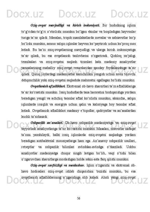 Oziq-ovqat   mavjudligi   va   kirish   imkoniyati.   Bir   hududning   iqlimi
to‘g‘ridan-to‘g‘ri   o‘stirilishi   mumkin   bo‘lgan   ekinlar   va   boqiladigan   hayvonlar
turiga ta’sir qiladi. Masalan, tropik mamlakatlarda mevalar va sabzavotlar ko‘p
bo‘lishi mumkin, ammo salqin iqlimlar hayvon ko ‘ paytirish uchun ko‘proq mos
keladi.   Bu   ba’zi   oziq-ovqatlarning   mavjudligi   va   ularga   kirish   imkoniyatiga
ta’sir   qiladi,   bu   esa   ovqatlanish   tanlovlarini   o‘zgartiradi.   Qishloq   xo‘jaligi
texnikalari   va   oziq-ovqatni   saqlash   tizimlari   kabi   madaniy   amaliyotlar
jamoalarining   mahalliy   oziq-ovqat   resurslaridan   qanday   foydalanishiga   ta’sir
qiladi. Quruq joylardagi madaniyatlar kamchilikni yengish uchun suvni tejovchi
dehqonchilik yoki oziq-ovqatni saqlashda mahoratni egallagan bo‘lishi mumkin.
Ovqatlanish afzalliklari.  Ekstremal ob-havo sharoitlari ta’m afzalliklariga
ta’sir ko‘rsatishi mumkin. Issiq hududlarda tana haroratini boshqarishga yordam
beradigan   yengil   va   achchiq   taomlar   afzal   ko‘rilishi   mumkin,   aksincha,   salqin
iqlimlarda   issiqlik   va   energiya   uchun   qalin   va   kaloriyaga   boy   taomlar   afzal
keladi.  Ovqatlanish   afzalliklari   madaniy  e’tiqodlar,   qadriyatlar   va   an’analardan
kuchli ta’sirlanadi.
Oshpazlik   an’analari.   Ob-havo   oshpazlik   madaniyatiga   va   oziq-ovqat
tayyorlash amaliyotlariga ta’sir ko‘rsatishi mumkin. Masalan, ziravorlar nafaqat
ta’mni   yaxshilaydi,   balki   issiq   iqlimlarda   oziq-ovqatni   saqlashga   yordam
beradigan   antibakterial   xususiyatlarga   ham   ega.   An’anaviy   oshpazlik   usullari,
retseptlar   va   oshpazlik   bilimlari   avloddan-avlodga   o‘tkaziladi.   Ushbu
amaliyotlar   madaniyatga   chuqur   singib   ketgan   bo‘lib,   vaqt   o‘tishi   bilan
o‘zgaruvchan sharoitlarga moslashgan holda sekin-asta farq qilishi mumkin.
Oziq-ovqat   xavfsizligi   va   moslashuv .   Iqlim   o‘zgarishi   va   ekstremal   ob-
havo   hodisalari   oziq-ovqat   ishlab   chiqarishini   buzishi   mumkin,   bu   esa
ovqatlanish   afzalliklarining   o‘zgarishiga   olib   keladi.   Aholi   yangi   oziq-ovqat
56 