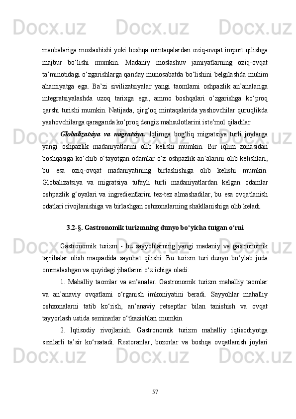 manbalariga moslashishi  yoki boshqa mintaqalardan oziq-ovqat import qilishga
majbur   bo‘lishi   mumkin.   Madaniy   moslashuv   jamiyatlarning   oziq-ovqat
ta’minotidagi o‘zgarishlarga qanday munosabatda bo‘lishini belgilashda muhim
ahamiyatga   ega.   Ba’zi   sivilizatsiyalar   yangi   taomlarni   oshpazlik   an’analariga
integratsiyalashda   uzoq   tarixga   ega,   ammo   boshqalari   o‘zgarishga   ko‘proq
qarshi turishi mumkin. Natijada, qirg‘oq mintaqalarida yashovchilar quruqlikda
yashovchilarga qaraganda ko‘proq dengiz mahsulotlarini iste’mol qiladilar.
Globalizatsiya   va   migratsiya.   Iqlimga   bog‘liq   migratsiya   turli   joylarga
yangi   oshpazlik   madaniyatlarini   olib   kelishi   mumkin.   Bir   iqlim   zonasidan
boshqasiga  ko‘chib  o‘tayotgan  odamlar  o‘z  oshpazlik   an’alarini  olib  kelishlari,
bu   esa   oziq-ovqat   madaniyatining   birlashishiga   olib   kelishi   mumkin.
Globalizatsiya   va   migratsiya   tufayli   turli   madaniyatlardan   kelgan   odamlar
oshpazlik   g‘oyalari   va   ingredientlarini   tez-tez   almashadilar,   bu   esa   ovqatlanish
odatlari rivojlanishiga va birlashgan oshxonalarning shakllanishiga olib keladi.
3.2-§. Gastronomik turizmning dunyo bo‘yicha tutgan o‘rni
Gastronomik   turizm   -   bu   sayyohlarning   yangi   madaniy   va   gastronomik
tajribalar   olish   maqsadida   sayohat   qilishi.   Bu   turizm   turi   dunyo   bo‘ylab   juda
ommalashgan va quyidagi jihatlarni o‘z ichiga oladi:
1.   Mahalliy   taomlar   va   an’analar.   Gastronomik   turizm   mahalliy   taomlar
va   an’anaviy   ovqatlarni   o‘rganish   imkoniyatini   beradi.   Sayyohlar   mahalliy
oshxonalarni   tatib   ko‘rish,   an’anaviy   retseptlar   bilan   tanishish   va   ovqat
tayyorlash ustida seminarlar o‘tkazishlari mumkin.
2.   Iqtisodiy   rivojlanish.   Gastronomik   turizm   mahalliy   iqtisodiyotga
sezilarli   ta’sir   ko‘rsatadi.   Restoranlar,   bozorlar   va   boshqa   ovqatlanish   joylari
57 